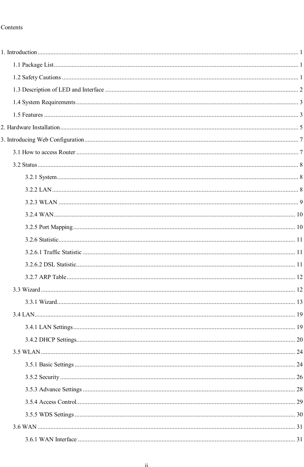                                                                         ii                                                                                                     Contents  1. Introduction..................................................................................................................................................................1 1.1 Package List........................................................................................................................................................1 1.2 Safety Cautions...................................................................................................................................................1 1.3 Description of LED and Interface........................................................................................................................2 1.4 System Requirements..........................................................................................................................................3 1.5 Features..............................................................................................................................................................3 2. Hardware Installation....................................................................................................................................................5 3. Introducing Web Configuration.....................................................................................................................................7 3.1 How to access Router..........................................................................................................................................7 3.2 Status..................................................................................................................................................................8 3.2.1 System......................................................................................................................................................8 3.2.2 LAN.........................................................................................................................................................8 3.2.3 WLAN.....................................................................................................................................................9 3.2.4 WAN......................................................................................................................................................10 3.2.5 Port Mapping..........................................................................................................................................10 3.2.6 Statistic...................................................................................................................................................11 3.2.6.1 Traffic Statistic....................................................................................................................................11 3.2.6.2 DSL Statistic........................................................................................................................................11 3.2.7 ARP Table..............................................................................................................................................12 3.3 Wizard..............................................................................................................................................................12 3.3.1 Wizard....................................................................................................................................................13 3.4 LAN..................................................................................................................................................................19 3.4.1 LAN Settings..........................................................................................................................................19 3.4.2 DHCP Settings........................................................................................................................................20 3.5 WLAN..............................................................................................................................................................24 3.5.1 Basic Settings.........................................................................................................................................24 3.5.2 Security..................................................................................................................................................26 3.5.3 Advance Settings....................................................................................................................................28 3.5.4 Access Control........................................................................................................................................29 3.5.5 WDS Settings.........................................................................................................................................30 3.6 WAN................................................................................................................................................................31 3.6.1 WAN Interface.......................................................................................................................................31 