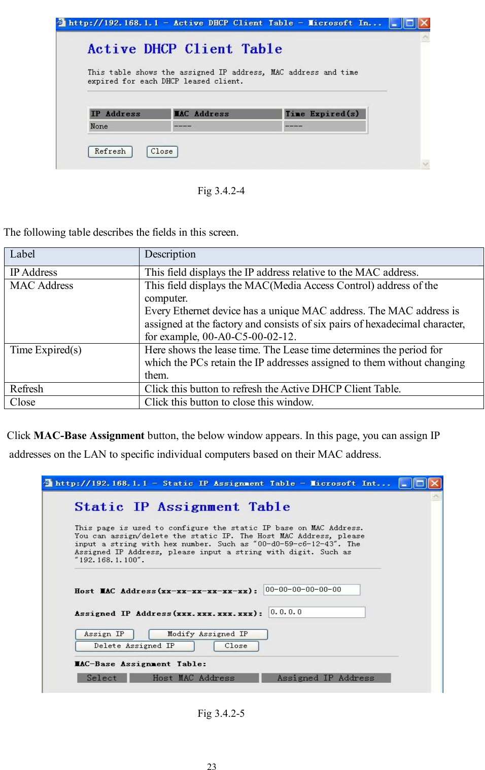                                                                     23  Fig 3.4.2-4  The following table describes the fields in this screen. Label  Description IP Address  This field displays the IP address relative to the MAC address. MAC Address  This field displays the MAC(Media Access Control) address of the computer. Every Ethernet device has a unique MAC address. The MAC address is assigned at the factory and consists of six pairs of hexadecimal character, for example, 00-A0-C5-00-02-12. Time Expired(s)  Here shows the lease time. The Lease time determines the period for which the PCs retain the IP addresses assigned to them without changing them. Refresh  Click this button to refresh the Active DHCP Client Table. Close  Click this button to close this window.  Click MAC-Base Assignment button, the below window appears. In this page, you can assign IP addresses on the LAN to specific individual computers based on their MAC address.  Fig 3.4.2-5  