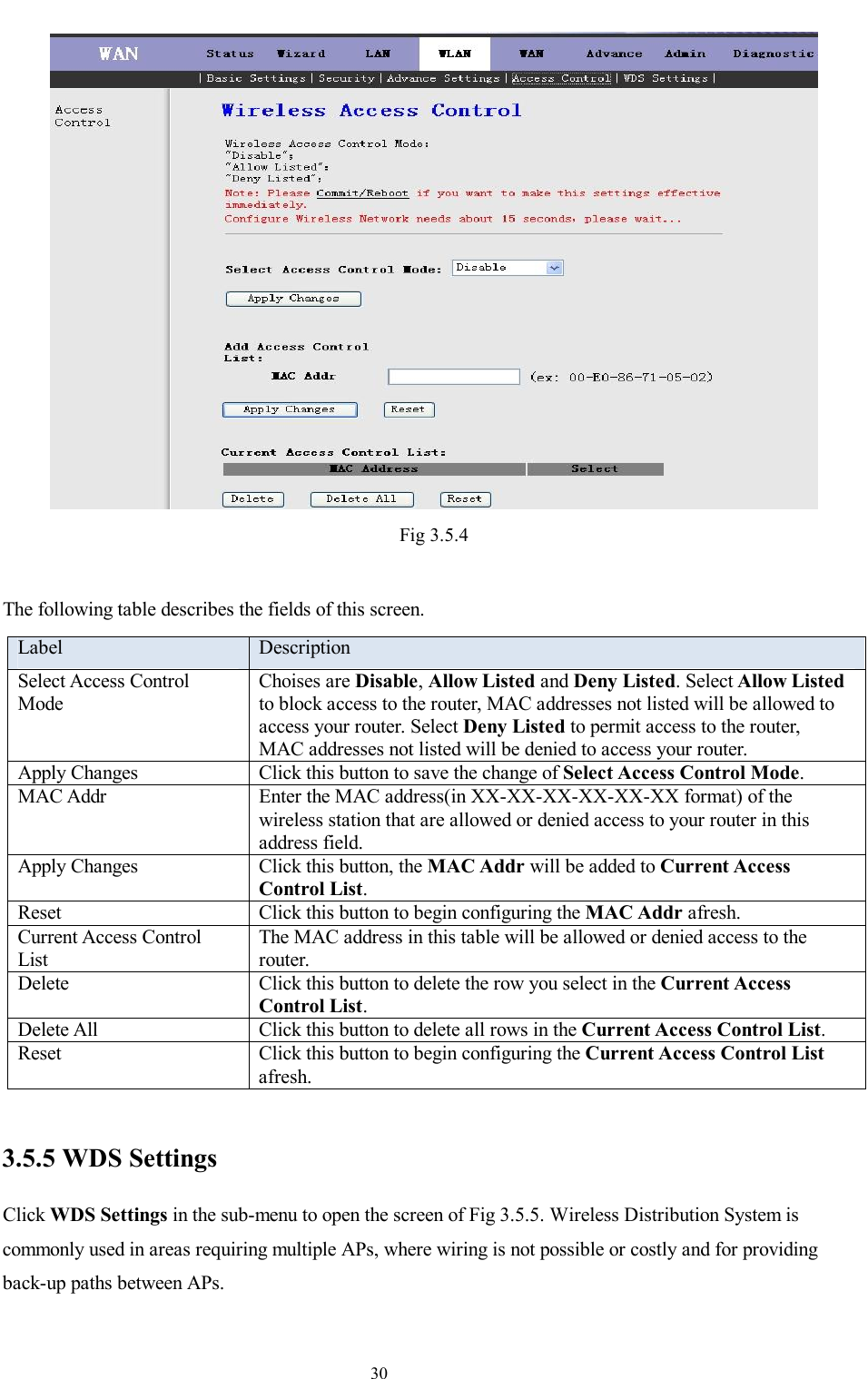                                                                     30  Fig 3.5.4  The following table describes the fields of this screen. Label  Description Select Access Control Mode Choises are Disable, Allow Listed and Deny Listed. Select Allow Listed to block access to the router, MAC addresses not listed will be allowed to access your router. Select Deny Listed to permit access to the router, MAC addresses not listed will be denied to access your router. Apply Changes  Click this button to save the change of Select Access Control Mode. MAC Addr  Enter the MAC address(in XX-XX-XX-XX-XX-XX format) of the wireless station that are allowed or denied access to your router in this address field. Apply Changes  Click this button, the MAC Addr will be added to Current Access Control List. Reset  Click this button to begin configuring the MAC Addr afresh. Current Access Control List The MAC address in this table will be allowed or denied access to the router. Delete  Click this button to delete the row you select in the Current Access Control List. Delete All  Click this button to delete all rows in the Current Access Control List. Reset  Click this button to begin configuring the Current Access Control List afresh.  3.5.5 WDS Settings Click WDS Settings in the sub-menu to open the screen of Fig 3.5.5. Wireless Distribution System is commonly used in areas requiring multiple APs, where wiring is not possible or costly and for providing back-up paths between APs. 