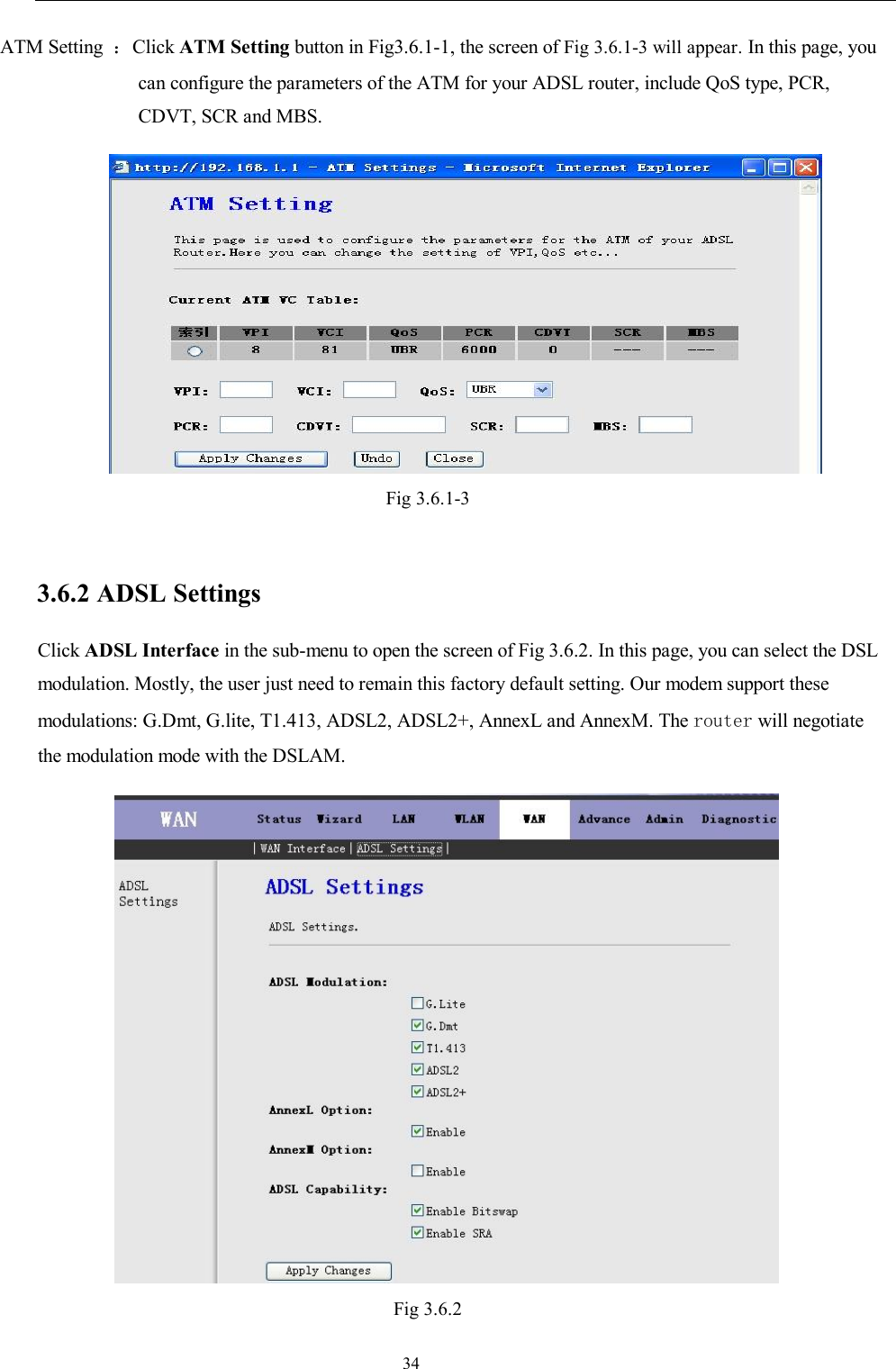                                                                     34 ATM Setting  ：Click ATM Setting button in Fig3.6.1-1, the screen of Fig 3.6.1-3 will appear. In this page, you can configure the parameters of the ATM for your ADSL router, include QoS type, PCR, CDVT, SCR and MBS.  Fig 3.6.1-3  3.6.2 ADSL Settings Click ADSL Interface in the sub-menu to open the screen of Fig 3.6.2. In this page, you can select the DSL modulation. Mostly, the user just need to remain this factory default setting. Our modem support these modulations: G.Dmt, G.lite, T1.413, ADSL2, ADSL2+, AnnexL and AnnexM. The router will negotiate the modulation mode with the DSLAM.  Fig 3.6.2 