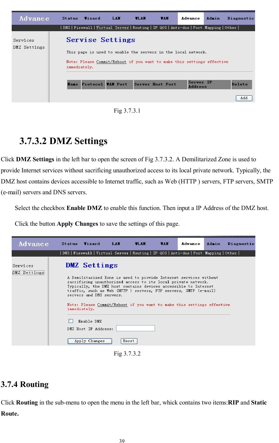                                                                     39  Fig 3.7.3.1   3.7.3.2 DMZ Settings Click DMZ Settings in the left bar to open the screen of Fig 3.7.3.2. A Demilitarized Zone is used to provide Internet services without sacrificing unauthorized access to its local private network. Typically, the DMZ host contains devices accessible to Internet traffic, such as Web (HTTP ) servers, FTP servers, SMTP (e-mail) servers and DNS servers. Select the checkbox Enable DMZ to enable this function. Then input a IP Address of the DMZ host. Click the button Apply Changes to save the settings of this page.  Fig 3.7.3.2  3.7.4 Routing Click Routing in the sub-menu to open the menu in the left bar, whick contains two items:RIP and Static Route.   