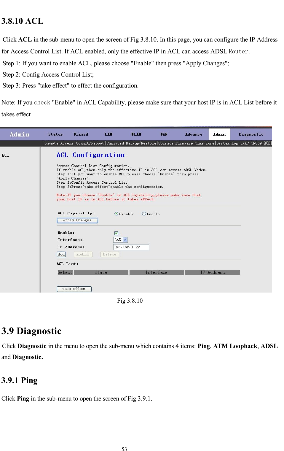                                                                     53 3.8.10 ACL  Click ACL in the sub-menu to open the screen of Fig 3.8.10. In this page, you can configure the IP Address for Access Control List. If ACL enabled, only the effective IP in ACL can access ADSL Router. Step 1: If you want to enable ACL, please choose &quot;Enable&quot; then press &quot;Apply Changes&quot;; Step 2: Config Access Control List; Step 3: Press &quot;take effect&quot; to effect the configuration. Note: If you check &quot;Enable&quot; in ACL Capability, please make sure that your host IP is in ACL List before it takes effect  Fig 3.8.10  3.9 Diagnostic Click Diagnostic in the menu to open the sub-menu which contains 4 items: Ping, ATM Loopback, ADSL and Diagnostic. 3.9.1 Ping Click Ping in the sub-menu to open the screen of Fig 3.9.1. 