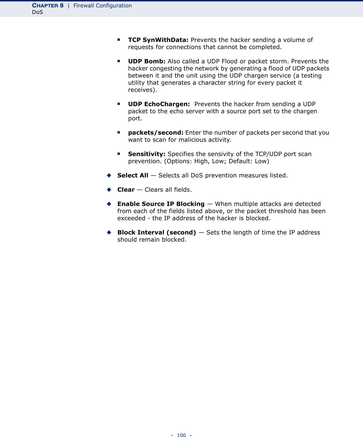 CHAPTER 8  |  Firewall ConfigurationDoS–  100  –■TCP SynWithData: Prevents the hacker sending a volume of requests for connections that cannot be completed.■UDP Bomb: Also called a UDP Flood or packet storm. Prevents the hacker congesting the network by generating a flood of UDP packets between it and the unit using the UDP chargen service (a testing utility that generates a character string for every packet it receives).■UDP EchoChargen:  Prevents the hacker from sending a UDP packet to the echo server with a source port set to the chargen port. ■packets/second: Enter the number of packets per second that you want to scan for malicious activity.■Sensitivity: Specifies the sensivity of the TCP/UDP port scan prevention. (Options: High, Low; Default: Low)◆Select All — Selects all DoS prevention measures listed.◆Clear — Clears all fields.◆Enable Source IP Blocking — When multiple attacks are detected from each of the fields listed above, or the packet threshold has been exceeded - the IP address of the hacker is blocked.◆Block Interval (second) — Sets the length of time the IP address should remain blocked.