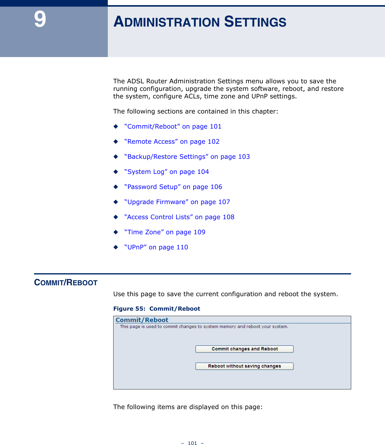 –  101  –9ADMINISTRATION SETTINGSThe ADSL Router Administration Settings menu allows you to save the running configuration, upgrade the system software, reboot, and restore the system, configure ACLs, time zone and UPnP settings.The following sections are contained in this chapter:◆“Commit/Reboot” on page 101◆“Remote Access” on page 102◆“Backup/Restore Settings” on page 103◆“System Log” on page 104◆“Password Setup” on page 106◆“Upgrade Firmware” on page 107◆“Access Control Lists” on page 108◆“Time Zone” on page 109◆“UPnP” on page 110COMMIT/REBOOTUse this page to save the current configuration and reboot the system.Figure 55:  Commit/RebootThe following items are displayed on this page: