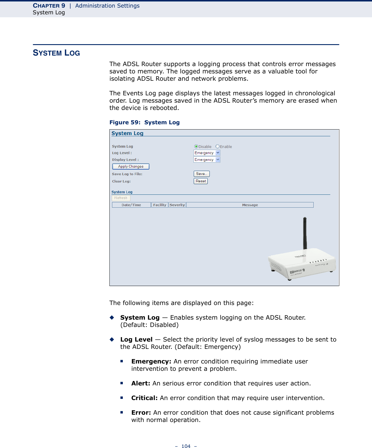 CHAPTER 9  |  Administration SettingsSystem Log–  104  –SYSTEM LOGThe ADSL Router supports a logging process that controls error messages saved to memory. The logged messages serve as a valuable tool for isolating ADSL Router and network problems.The Events Log page displays the latest messages logged in chronological order. Log messages saved in the ADSL Router’s memory are erased when the device is rebooted.Figure 59:  System LogThe following items are displayed on this page:◆System Log — Enables system logging on the ADSL Router. (Default: Disabled)◆Log Level — Select the priority level of syslog messages to be sent to the ADSL Router. (Default: Emergency)■Emergency: An error condition requiring immediate user intervention to prevent a problem.■Alert: An serious error condition that requires user action.■Critical: An error condition that may require user intervention.■Error: An error condition that does not cause significant problems with normal operation.