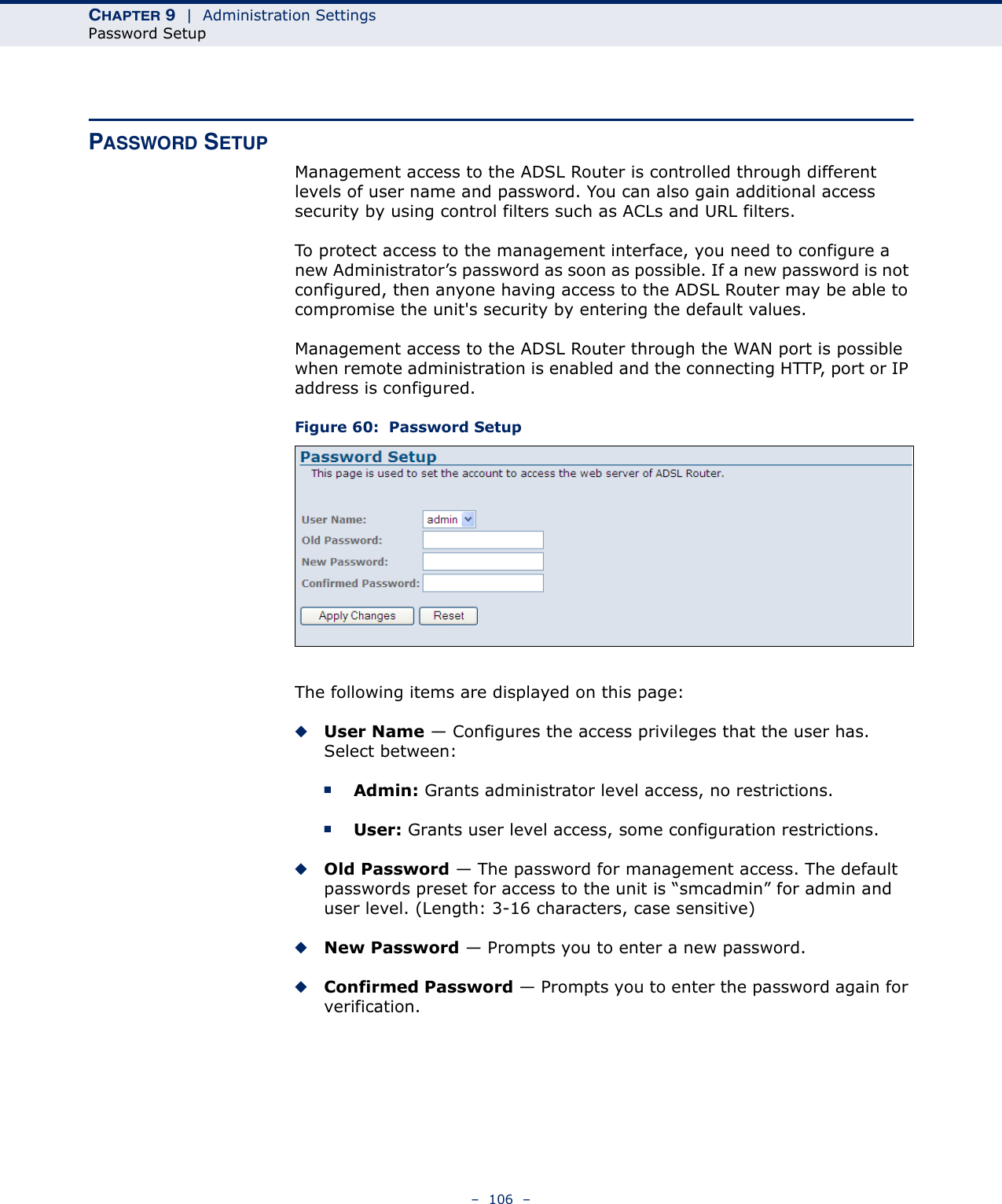 CHAPTER 9  |  Administration SettingsPassword Setup–  106  –PASSWORD SETUPManagement access to the ADSL Router is controlled through different levels of user name and password. You can also gain additional access security by using control filters such as ACLs and URL filters.To protect access to the management interface, you need to configure a new Administrator’s password as soon as possible. If a new password is not configured, then anyone having access to the ADSL Router may be able to compromise the unit&apos;s security by entering the default values. Management access to the ADSL Router through the WAN port is possible when remote administration is enabled and the connecting HTTP, port or IP address is configured.Figure 60:  Password SetupThe following items are displayed on this page:◆User Name — Configures the access privileges that the user has. Select between:■Admin: Grants administrator level access, no restrictions.■User: Grants user level access, some configuration restrictions.◆Old Password — The password for management access. The default passwords preset for access to the unit is “smcadmin” for admin and user level. (Length: 3-16 characters, case sensitive)◆New Password — Prompts you to enter a new password.◆Confirmed Password — Prompts you to enter the password again for verification.