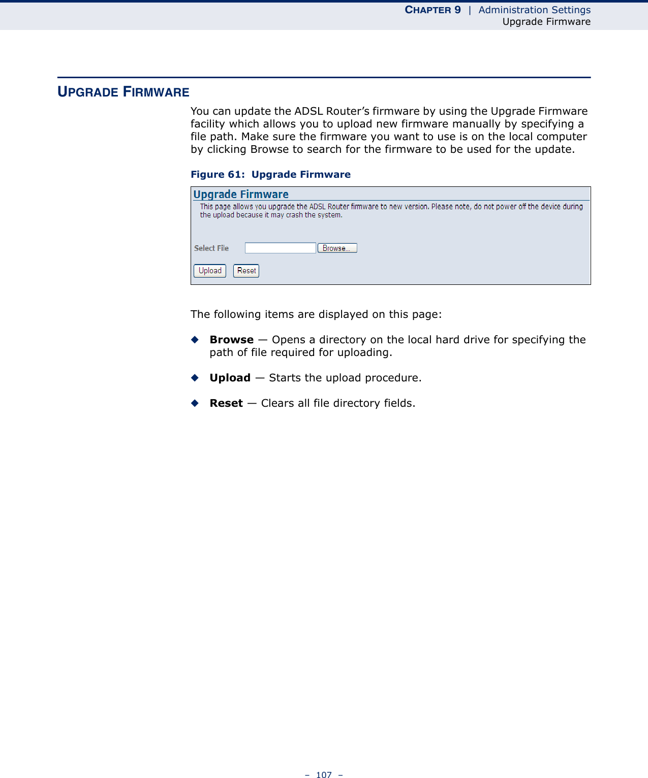 CHAPTER 9  |  Administration SettingsUpgrade Firmware–  107  –UPGRADE FIRMWAREYou can update the ADSL Router’s firmware by using the Upgrade Firmware facility which allows you to upload new firmware manually by specifying a file path. Make sure the firmware you want to use is on the local computer by clicking Browse to search for the firmware to be used for the update.Figure 61:  Upgrade FirmwareThe following items are displayed on this page:◆Browse — Opens a directory on the local hard drive for specifying the path of file required for uploading.◆Upload — Starts the upload procedure.◆Reset — Clears all file directory fields.