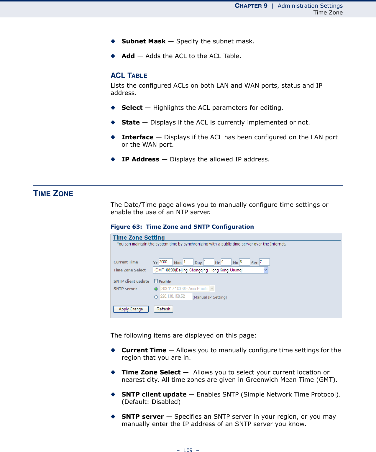 CHAPTER 9  |  Administration SettingsTime Zone–  109  –◆Subnet Mask — Specify the subnet mask.◆Add — Adds the ACL to the ACL Table.ACL TABLELists the configured ACLs on both LAN and WAN ports, status and IP address.◆Select — Highlights the ACL parameters for editing.◆State — Displays if the ACL is currently implemented or not.◆Interface — Displays if the ACL has been configured on the LAN port or the WAN port.◆IP Address — Displays the allowed IP address.TIME ZONEThe Date/Time page allows you to manually configure time settings or enable the use of an NTP server.Figure 63:  Time Zone and SNTP ConfigurationThe following items are displayed on this page:◆Current Time — Allows you to manually configure time settings for the region that you are in.◆Time Zone Select —  Allows you to select your current location or nearest city. All time zones are given in Greenwich Mean Time (GMT).◆SNTP client update — Enables SNTP (Simple Network Time Protocol). (Default: Disabled)◆SNTP server — Specifies an SNTP server in your region, or you may manually enter the IP address of an SNTP server you know.