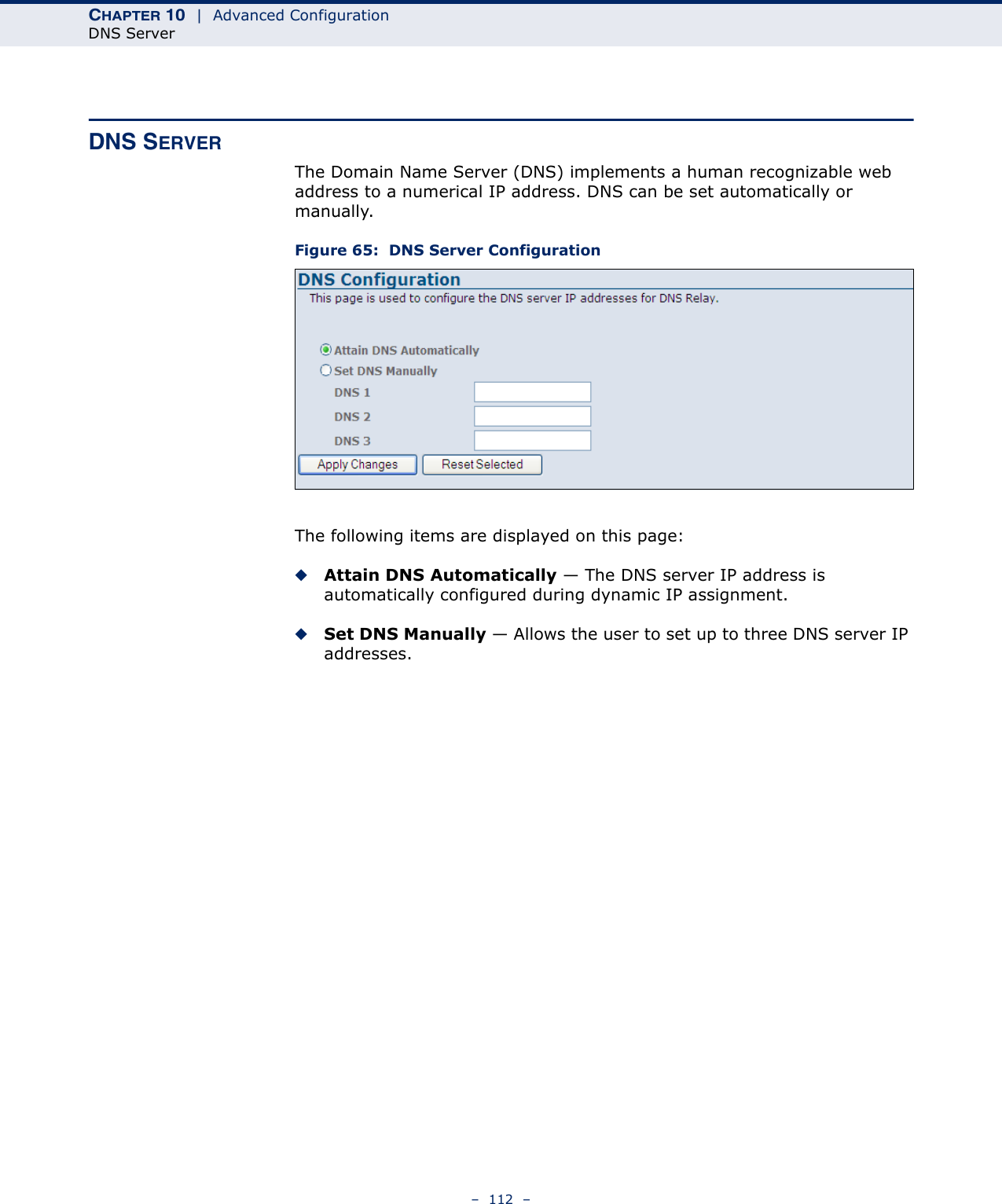 CHAPTER 10  |  Advanced ConfigurationDNS Server–  112  –DNS SERVERThe Domain Name Server (DNS) implements a human recognizable web address to a numerical IP address. DNS can be set automatically or manually.Figure 65:  DNS Server ConfigurationThe following items are displayed on this page:◆Attain DNS Automatically — The DNS server IP address is automatically configured during dynamic IP assignment.◆Set DNS Manually — Allows the user to set up to three DNS server IP addresses.