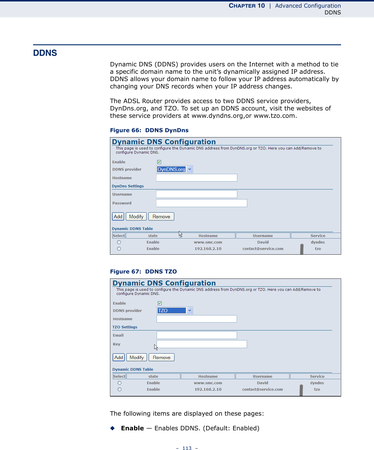 CHAPTER 10  |  Advanced ConfigurationDDNS–  113  –DDNSDynamic DNS (DDNS) provides users on the Internet with a method to tie a specific domain name to the unit’s dynamically assigned IP address. DDNS allows your domain name to follow your IP address automatically by changing your DNS records when your IP address changes.The ADSL Router provides access to two DDNS service providers, DynDns.org, and TZO. To set up an DDNS account, visit the websites of these service providers at www.dyndns.org,or www.tzo.com.Figure 66:  DDNS DynDnsFigure 67:  DDNS TZOThe following items are displayed on these pages:◆Enable — Enables DDNS. (Default: Enabled)