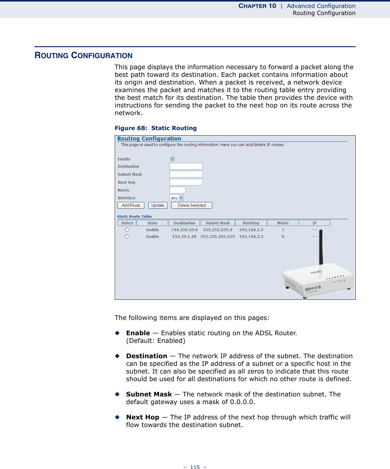 CHAPTER 10  |  Advanced ConfigurationRouting Configuration–  115  –ROUTING CONFIGURATIONThis page displays the information necessary to forward a packet along the best path toward its destination. Each packet contains information about its origin and destination. When a packet is received, a network device examines the packet and matches it to the routing table entry providing the best match for its destination. The table then provides the device with instructions for sending the packet to the next hop on its route across the network.Figure 68:  Static RoutingThe following items are displayed on this pages:◆Enable — Enables static routing on the ADSL Router. (Default: Enabled)◆Destination — The network IP address of the subnet. The destination can be specified as the IP address of a subnet or a specific host in the subnet. It can also be specified as all zeros to indicate that this route should be used for all destinations for which no other route is defined.◆Subnet Mask — The network mask of the destination subnet. The default gateway uses a mask of 0.0.0.0.◆Next Hop — The IP address of the next hop through which traffic will flow towards the destination subnet. 