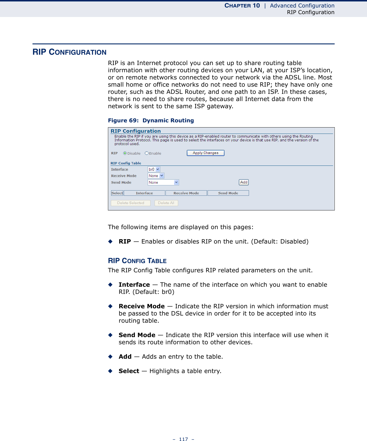 CHAPTER 10  |  Advanced ConfigurationRIP Configuration–  117  –RIP CONFIGURATIONRIP is an Internet protocol you can set up to share routing table information with other routing devices on your LAN, at your ISP’s location, or on remote networks connected to your network via the ADSL line. Most small home or office networks do not need to use RIP; they have only one router, such as the ADSL Router, and one path to an ISP. In these cases, there is no need to share routes, because all Internet data from the network is sent to the same ISP gateway. Figure 69:  Dynamic RoutingThe following items are displayed on this pages:◆RIP — Enables or disables RIP on the unit. (Default: Disabled)RIP CONFIG TABLEThe RIP Config Table configures RIP related parameters on the unit.◆Interface — The name of the interface on which you want to enable RIP. (Default: br0)◆Receive Mode — Indicate the RIP version in which information must be passed to the DSL device in order for it to be accepted into its routing table. ◆Send Mode — Indicate the RIP version this interface will use when it sends its route information to other devices. ◆Add — Adds an entry to the table.◆Select — Highlights a table entry.