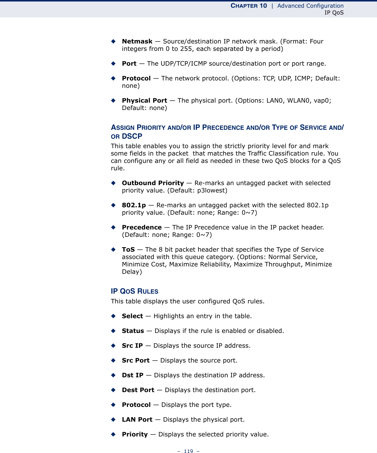 CHAPTER 10  |  Advanced ConfigurationIP QoS–  119  –◆Netmask — Source/destination IP network mask. (Format: Four integers from 0 to 255, each separated by a period)◆Port — The UDP/TCP/ICMP source/destination port or port range.◆Protocol — The network protocol. (Options: TCP, UDP, ICMP; Default: none)◆Physical Port — The physical port. (Options: LAN0, WLAN0, vap0; Default: none)ASSIGN PRIORITY AND/OR IP PRECEDENCE AND/OR TYPE OF SERVICE AND/OR DSCPThis table enables you to assign the strictly priority level for and mark some fields in the packet  that matches the Traffic Classification rule. You can configure any or all field as needed in these two QoS blocks for a QoS rule. ◆Outbound Priority — Re-marks an untagged packet with selected priority value. (Default: p3lowest)◆802.1p — Re-marks an untagged packet with the selected 802.1p priority value. (Default: none; Range: 0~7)◆Precedence — The IP Precedence value in the IP packet header. (Default: none; Range: 0~7)◆ToS — The 8 bit packet header that specifies the Type of Service associated with this queue category. (Options: Normal Service, Minimize Cost, Maximize Reliability, Maximize Throughput, Minimize Delay)IP QOS RULESThis table displays the user configured QoS rules.◆Select — Highlights an entry in the table.◆Status — Displays if the rule is enabled or disabled.◆Src IP — Displays the source IP address.◆Src Port — Displays the source port.◆Dst IP — Displays the destination IP address.◆Dest Port — Displays the destination port.◆Protocol — Displays the port type.◆LAN Port — Displays the physical port.◆Priority — Displays the selected priority value.