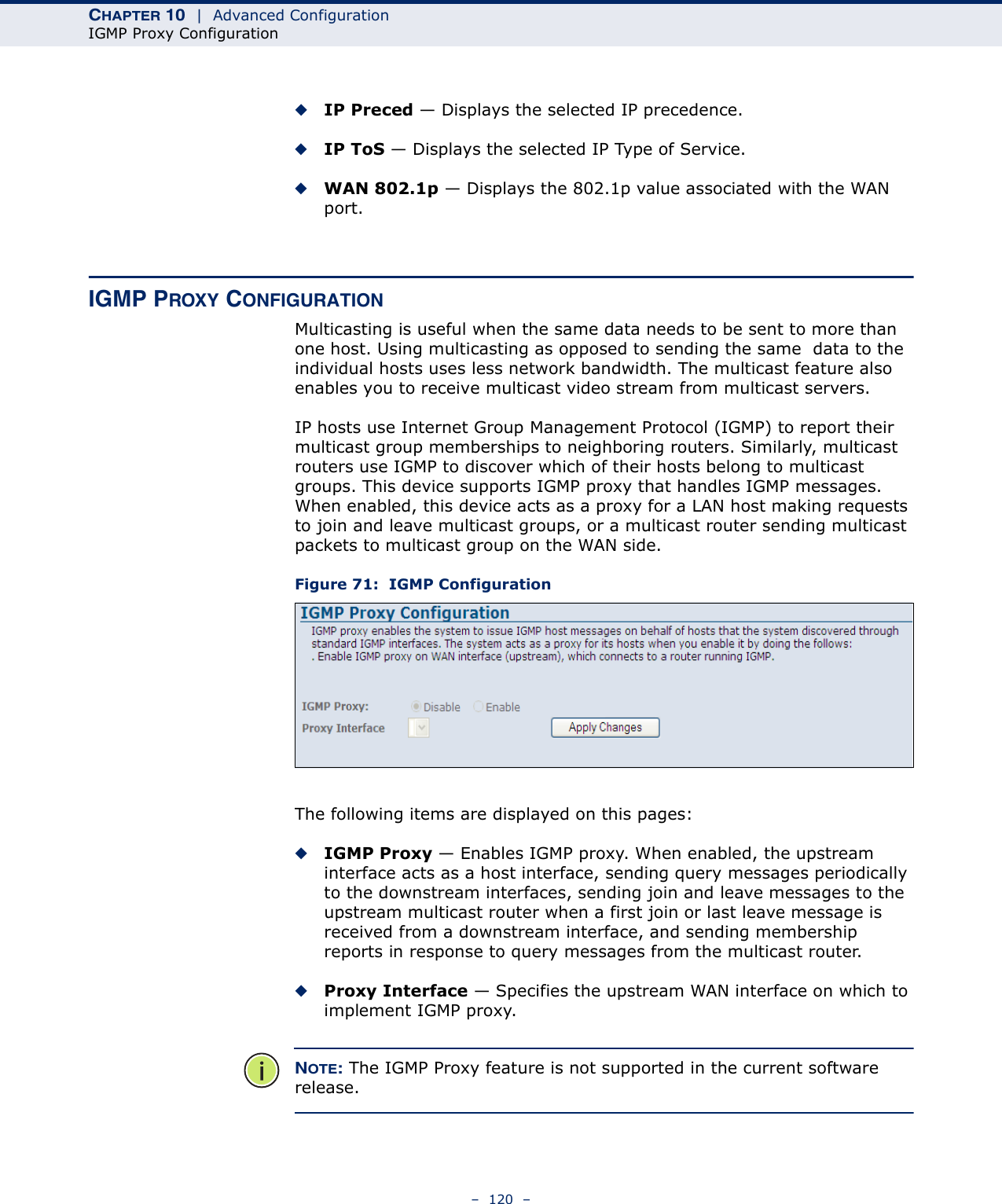 CHAPTER 10  |  Advanced ConfigurationIGMP Proxy Configuration–  120  –◆IP Preced — Displays the selected IP precedence.◆IP ToS — Displays the selected IP Type of Service.◆WAN 802.1p — Displays the 802.1p value associated with the WAN port.IGMP PROXY CONFIGURATIONMulticasting is useful when the same data needs to be sent to more than one host. Using multicasting as opposed to sending the same  data to the individual hosts uses less network bandwidth. The multicast feature also enables you to receive multicast video stream from multicast servers.IP hosts use Internet Group Management Protocol (IGMP) to report their multicast group memberships to neighboring routers. Similarly, multicast routers use IGMP to discover which of their hosts belong to multicast groups. This device supports IGMP proxy that handles IGMP messages. When enabled, this device acts as a proxy for a LAN host making requests to join and leave multicast groups, or a multicast router sending multicast packets to multicast group on the WAN side.  Figure 71:  IGMP ConfigurationThe following items are displayed on this pages:◆IGMP Proxy — Enables IGMP proxy. When enabled, the upstream interface acts as a host interface, sending query messages periodically to the downstream interfaces, sending join and leave messages to the upstream multicast router when a first join or last leave message is received from a downstream interface, and sending membership reports in response to query messages from the multicast router.◆Proxy Interface — Specifies the upstream WAN interface on which to implement IGMP proxy.NOTE: The IGMP Proxy feature is not supported in the current software release.