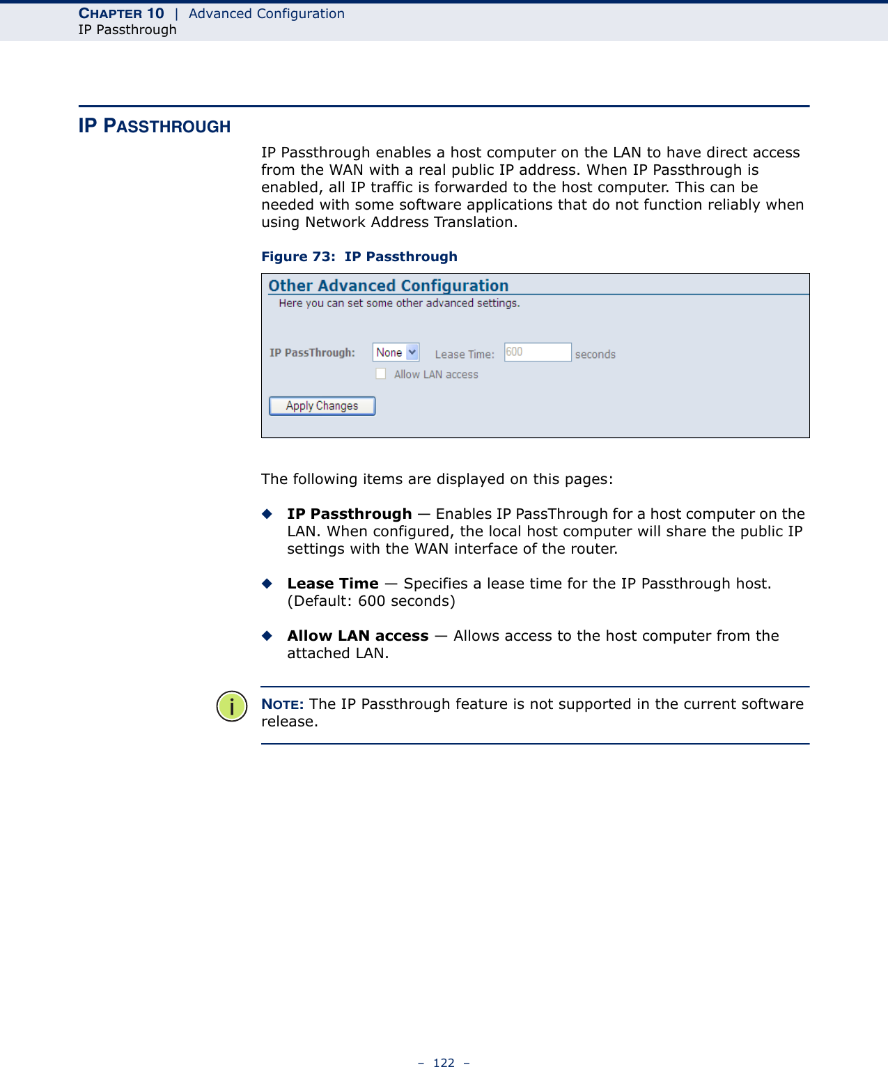 CHAPTER 10  |  Advanced ConfigurationIP Passthrough–  122  –IP PASSTHROUGHIP Passthrough enables a host computer on the LAN to have direct access from the WAN with a real public IP address. When IP Passthrough is enabled, all IP traffic is forwarded to the host computer. This can be needed with some software applications that do not function reliably when using Network Address Translation.Figure 73:  IP PassthroughThe following items are displayed on this pages:◆IP Passthrough — Enables IP PassThrough for a host computer on the LAN. When configured, the local host computer will share the public IP settings with the WAN interface of the router.◆Lease Time — Specifies a lease time for the IP Passthrough host. (Default: 600 seconds)◆Allow LAN access — Allows access to the host computer from the attached LAN.NOTE: The IP Passthrough feature is not supported in the current software release.