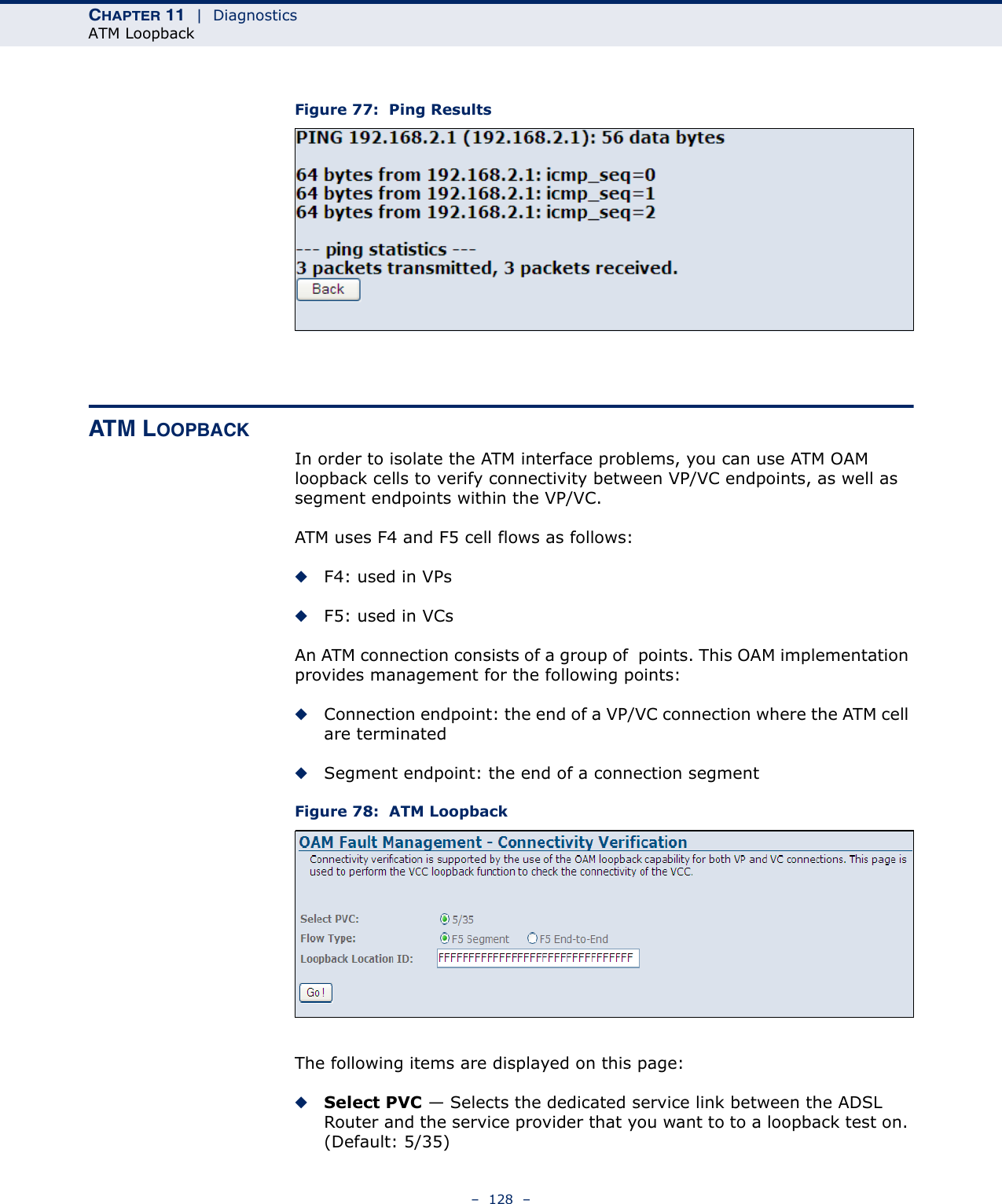 CHAPTER 11  |  DiagnosticsATM Loopback–  128  –Figure 77:  Ping ResultsATM LOOPBACKIn order to isolate the ATM interface problems, you can use ATM OAM loopback cells to verify connectivity between VP/VC endpoints, as well as segment endpoints within the VP/VC. ATM uses F4 and F5 cell flows as follows: ◆F4: used in VPs ◆F5: used in VCs An ATM connection consists of a group of  points. This OAM implementation provides management for the following points: ◆Connection endpoint: the end of a VP/VC connection where the ATM cell are terminated ◆Segment endpoint: the end of a connection segment Figure 78:  ATM LoopbackThe following items are displayed on this page:◆Select PVC — Selects the dedicated service link between the ADSL Router and the service provider that you want to to a loopback test on. (Default: 5/35)