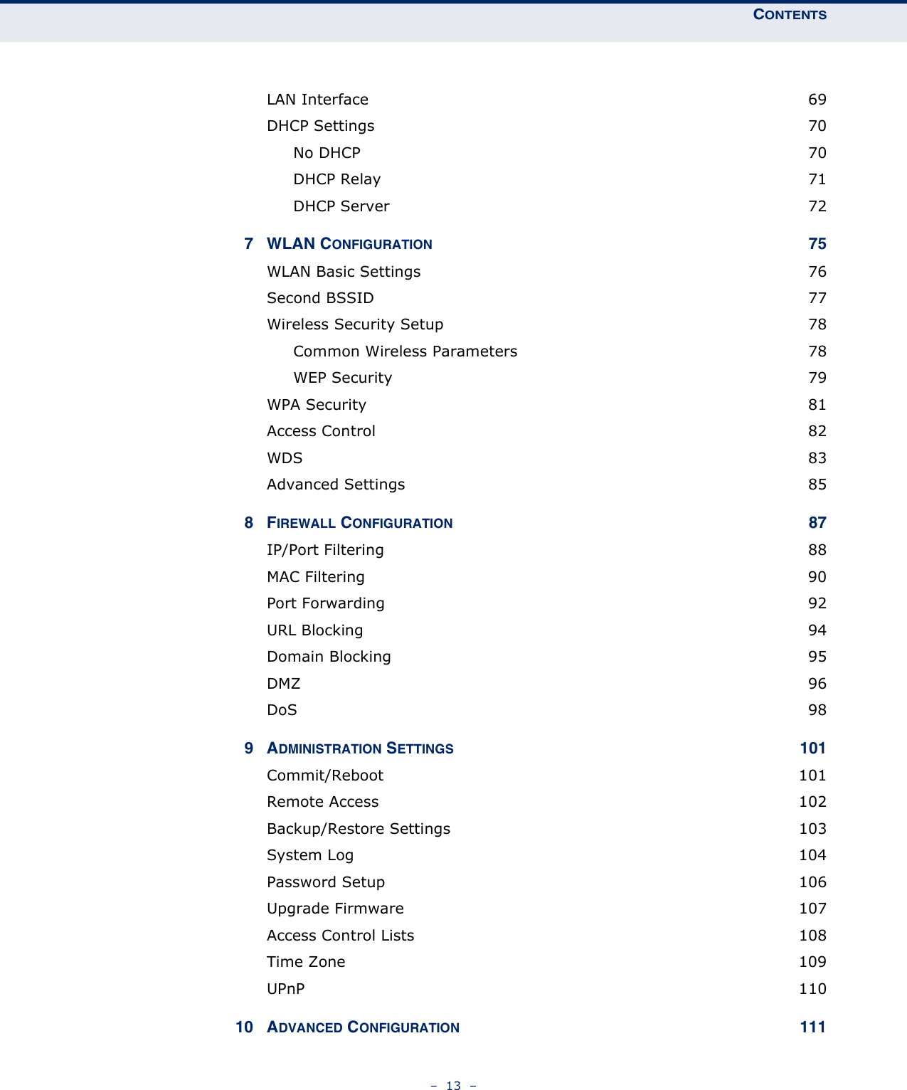 CONTENTS–  13  –LAN Interface  69DHCP Settings  70No DHCP  70DHCP Relay  71DHCP Server  727 WLAN CONFIGURATION 75WLAN Basic Settings  76Second BSSID  77Wireless Security Setup  78Common Wireless Parameters  78WEP Security  79WPA Security  81Access Control  82WDS  83Advanced Settings  858FIREWALL CONFIGURATION 87IP/Port Filtering  88MAC Filtering  90Port Forwarding  92URL Blocking  94Domain Blocking  95DMZ  96DoS  989ADMINISTRATION SETTINGS 101Commit/Reboot 101Remote Access  102Backup/Restore Settings  103System Log  104Password Setup  106Upgrade Firmware  107Access Control Lists  108Time Zone  109UPnP  11010 ADVANCED CONFIGURATION 111