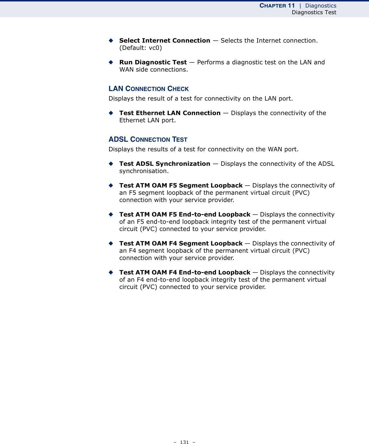 CHAPTER 11  |  DiagnosticsDiagnostics Test–  131  –◆Select Internet Connection — Selects the Internet connection. (Default: vc0)◆Run Diagnostic Test — Performs a diagnostic test on the LAN and WAN side connections.LAN CONNECTION CHECKDisplays the result of a test for connectivity on the LAN port.◆Test Ethernet LAN Connection — Displays the connectivity of the Ethernet LAN port.ADSL CONNECTION TESTDisplays the results of a test for connectivity on the WAN port.◆Test ADSL Synchronization — Displays the connectivity of the ADSL synchronisation.◆Test ATM OAM F5 Segment Loopback — Displays the connectivity of an F5 segment loopback of the permanent virtual circuit (PVC) connection with your service provider.◆Test ATM OAM F5 End-to-end Loopback — Displays the connectivity of an F5 end-to-end loopback integrity test of the permanent virtual circuit (PVC) connected to your service provider.◆Test ATM OAM F4 Segment Loopback — Displays the connectivity of an F4 segment loopback of the permanent virtual circuit (PVC) connection with your service provider.◆Test ATM OAM F4 End-to-end Loopback — Displays the connectivity of an F4 end-to-end loopback integrity test of the permanent virtual circuit (PVC) connected to your service provider.