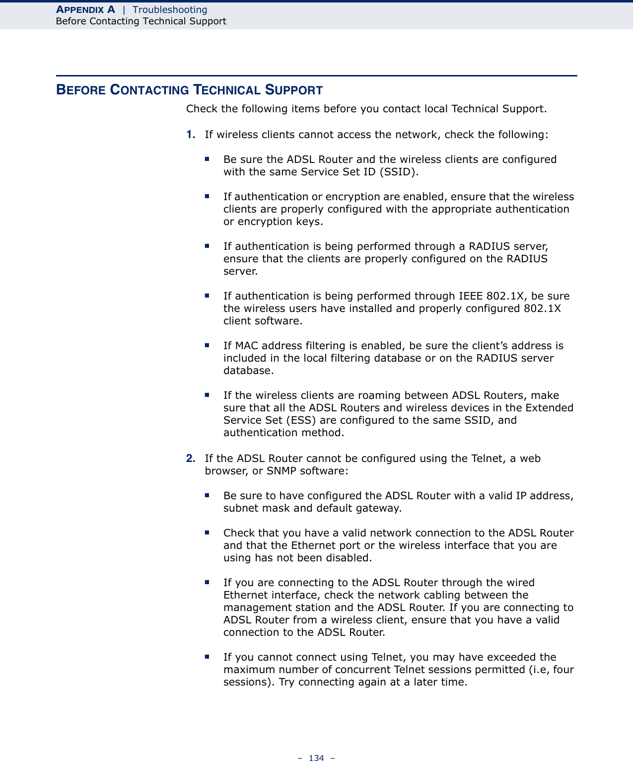 APPENDIX A  |  TroubleshootingBefore Contacting Technical Support–  134  –BEFORE CONTACTING TECHNICAL SUPPORTCheck the following items before you contact local Technical Support.1. If wireless clients cannot access the network, check the following:■Be sure the ADSL Router and the wireless clients are configured with the same Service Set ID (SSID).■If authentication or encryption are enabled, ensure that the wireless clients are properly configured with the appropriate authentication or encryption keys.■If authentication is being performed through a RADIUS server, ensure that the clients are properly configured on the RADIUS server.■If authentication is being performed through IEEE 802.1X, be sure the wireless users have installed and properly configured 802.1X client software.■If MAC address filtering is enabled, be sure the client’s address is included in the local filtering database or on the RADIUS server database.■If the wireless clients are roaming between ADSL Routers, make sure that all the ADSL Routers and wireless devices in the Extended Service Set (ESS) are configured to the same SSID, and authentication method.2. If the ADSL Router cannot be configured using the Telnet, a web browser, or SNMP software:■Be sure to have configured the ADSL Router with a valid IP address, subnet mask and default gateway.■Check that you have a valid network connection to the ADSL Router and that the Ethernet port or the wireless interface that you are using has not been disabled.■If you are connecting to the ADSL Router through the wired Ethernet interface, check the network cabling between the management station and the ADSL Router. If you are connecting to ADSL Router from a wireless client, ensure that you have a valid connection to the ADSL Router.■If you cannot connect using Telnet, you may have exceeded the maximum number of concurrent Telnet sessions permitted (i.e, four sessions). Try connecting again at a later time. 