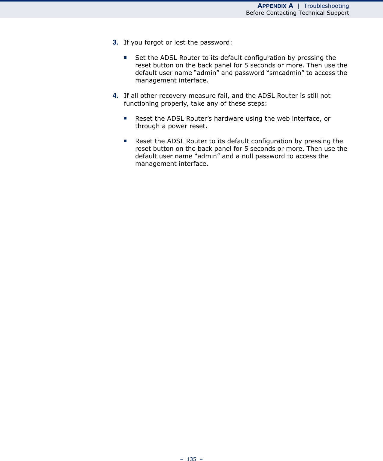 APPENDIX A  |  TroubleshootingBefore Contacting Technical Support–  135  –3. If you forgot or lost the password:■Set the ADSL Router to its default configuration by pressing the reset button on the back panel for 5 seconds or more. Then use the default user name “admin” and password “smcadmin” to access the management interface.4. If all other recovery measure fail, and the ADSL Router is still not functioning properly, take any of these steps:■Reset the ADSL Router’s hardware using the web interface, or through a power reset.■Reset the ADSL Router to its default configuration by pressing the reset button on the back panel for 5 seconds or more. Then use the default user name “admin” and a null password to access the management interface. 