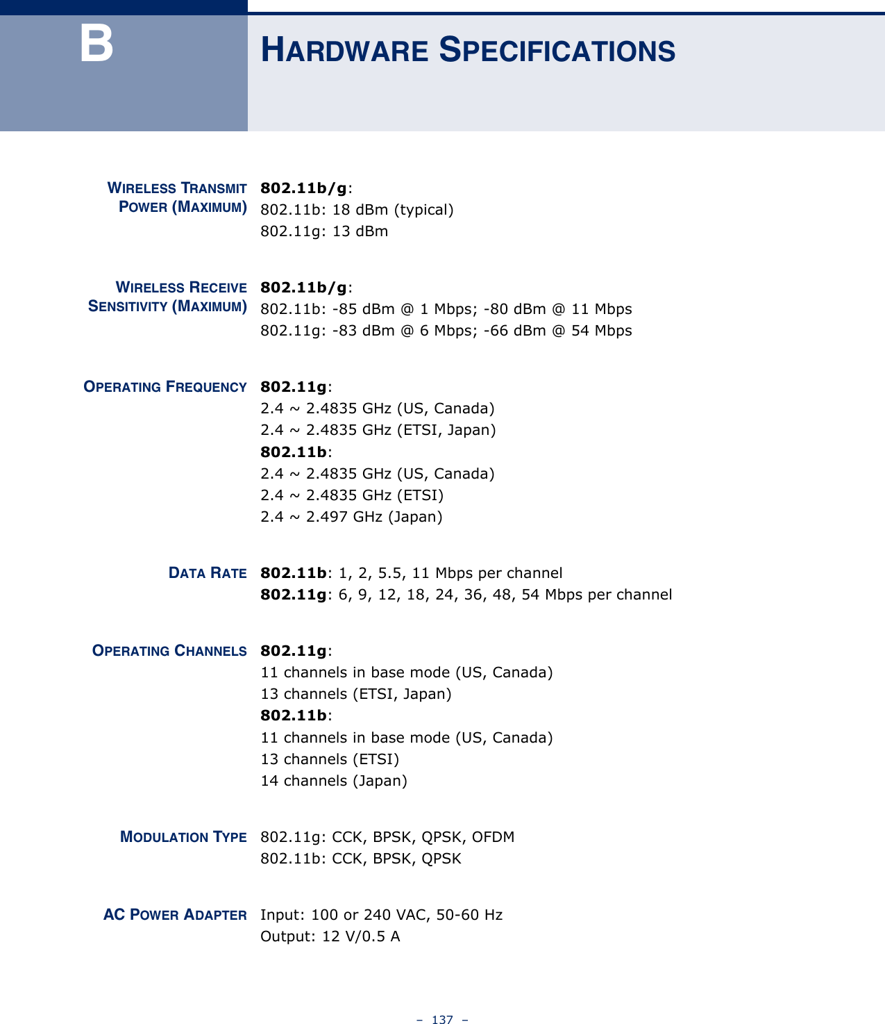 –  137  –BHARDWARE SPECIFICATIONSWIRELESS TRANSMITPOWER (MAXIMUM)802.11b/g:802.11b: 18 dBm (typical)802.11g: 13 dBmWIRELESS RECEIVESENSITIVITY (MAXIMUM)802.11b/g:802.11b: -85 dBm @ 1 Mbps; -80 dBm @ 11 Mbps802.11g: -83 dBm @ 6 Mbps; -66 dBm @ 54 MbpsOPERATING FREQUENCY 802.11g:2.4 ~ 2.4835 GHz (US, Canada)2.4 ~ 2.4835 GHz (ETSI, Japan)802.11b:2.4 ~ 2.4835 GHz (US, Canada)2.4 ~ 2.4835 GHz (ETSI)2.4 ~ 2.497 GHz (Japan)DATA RATE 802.11b: 1, 2, 5.5, 11 Mbps per channel802.11g: 6, 9, 12, 18, 24, 36, 48, 54 Mbps per channelOPERATING CHANNELS 802.11g:11 channels in base mode (US, Canada)13 channels (ETSI, Japan)802.11b:11 channels in base mode (US, Canada)13 channels (ETSI)14 channels (Japan)MODULATION TYPE 802.11g: CCK, BPSK, QPSK, OFDM802.11b: CCK, BPSK, QPSKAC POWER ADAPTER Input: 100 or 240 VAC, 50-60 HzOutput: 12 V/0.5 A