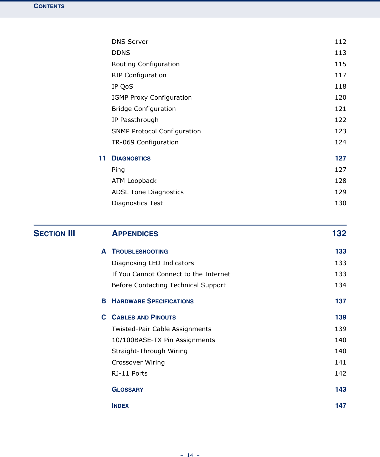 CONTENTS–  14  –DNS Server  112DDNS  113Routing Configuration  115RIP Configuration  117IP QoS  118IGMP Proxy Configuration  120Bridge Configuration  121IP Passthrough  122SNMP Protocol Configuration  123TR-069 Configuration  12411 DIAGNOSTICS 127Ping  127ATM Loopback  128ADSL Tone Diagnostics  129Diagnostics Test  130SECTION III APPENDICES 132ATROUBLESHOOTING 133Diagnosing LED Indicators  133If You Cannot Connect to the Internet  133Before Contacting Technical Support  134BHARDWARE SPECIFICATIONS 137CCABLES AND PINOUTS 139Twisted-Pair Cable Assignments  13910/100BASE-TX Pin Assignments  140Straight-Through Wiring  140Crossover Wiring  141RJ-11 Ports  142GLOSSARY 143INDEX 147