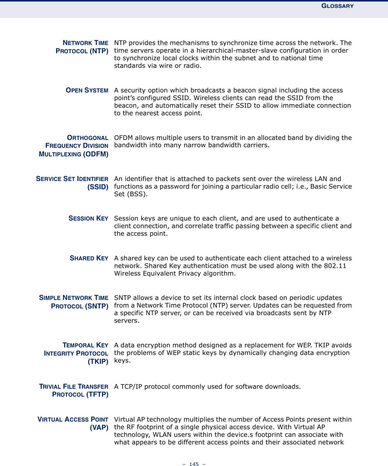 GLOSSARY–  145  –NETWORK TIMEPROTOCOL (NTP)NTP provides the mechanisms to synchronize time across the network. The time servers operate in a hierarchical-master-slave configuration in order to synchronize local clocks within the subnet and to national time standards via wire or radio.OPEN SYSTEM A security option which broadcasts a beacon signal including the access point’s configured SSID. Wireless clients can read the SSID from the beacon, and automatically reset their SSID to allow immediate connection to the nearest access point.ORTHOGONALFREQUENCY DIVISIONMULTIPLEXING (ODFM)OFDM allows multiple users to transmit in an allocated band by dividing the bandwidth into many narrow bandwidth carriers.SERVICE SET IDENTIFIER(SSID)An identifier that is attached to packets sent over the wireless LAN and functions as a password for joining a particular radio cell; i.e., Basic Service Set (BSS).SESSION KEY Session keys are unique to each client, and are used to authenticate a client connection, and correlate traffic passing between a specific client and the access point.SHARED KEY A shared key can be used to authenticate each client attached to a wireless network. Shared Key authentication must be used along with the 802.11 Wireless Equivalent Privacy algorithm.SIMPLE NETWORK TIMEPROTOCOL (SNTP)SNTP allows a device to set its internal clock based on periodic updates from a Network Time Protocol (NTP) server. Updates can be requested from a specific NTP server, or can be received via broadcasts sent by NTP servers.TEMPORAL KEYINTEGRITY PROTOCOL(TKIP)A data encryption method designed as a replacement for WEP. TKIP avoids the problems of WEP static keys by dynamically changing data encryption keys.TRIVIAL FILE TRANSFERPROTOCOL (TFTP)A TCP/IP protocol commonly used for software downloads.VIRTUAL ACCESS POINT(VAP)Virtual AP technology multiplies the number of Access Points present within the RF footprint of a single physical access device. With Virtual AP technology, WLAN users within the device.s footprint can associate with what appears to be different access points and their associated network 