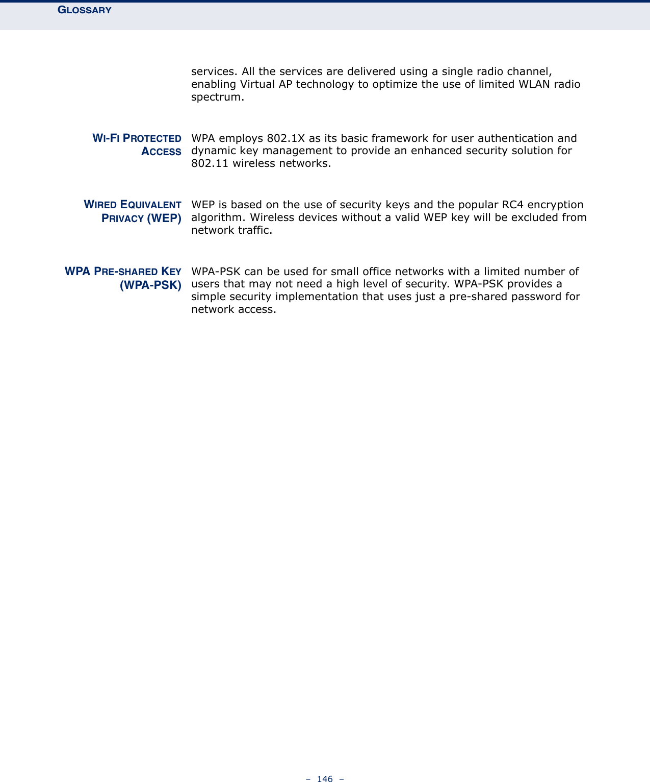 GLOSSARY–  146  –services. All the services are delivered using a single radio channel, enabling Virtual AP technology to optimize the use of limited WLAN radio spectrum.WI-FI PROTECTEDACCESSWPA employs 802.1X as its basic framework for user authentication and dynamic key management to provide an enhanced security solution for 802.11 wireless networks.WIRED EQUIVALENTPRIVACY (WEP)WEP is based on the use of security keys and the popular RC4 encryption algorithm. Wireless devices without a valid WEP key will be excluded from network traffic.WPA PRE-SHARED KEY(WPA-PSK)WPA-PSK can be used for small office networks with a limited number of users that may not need a high level of security. WPA-PSK provides a simple security implementation that uses just a pre-shared password for network access.