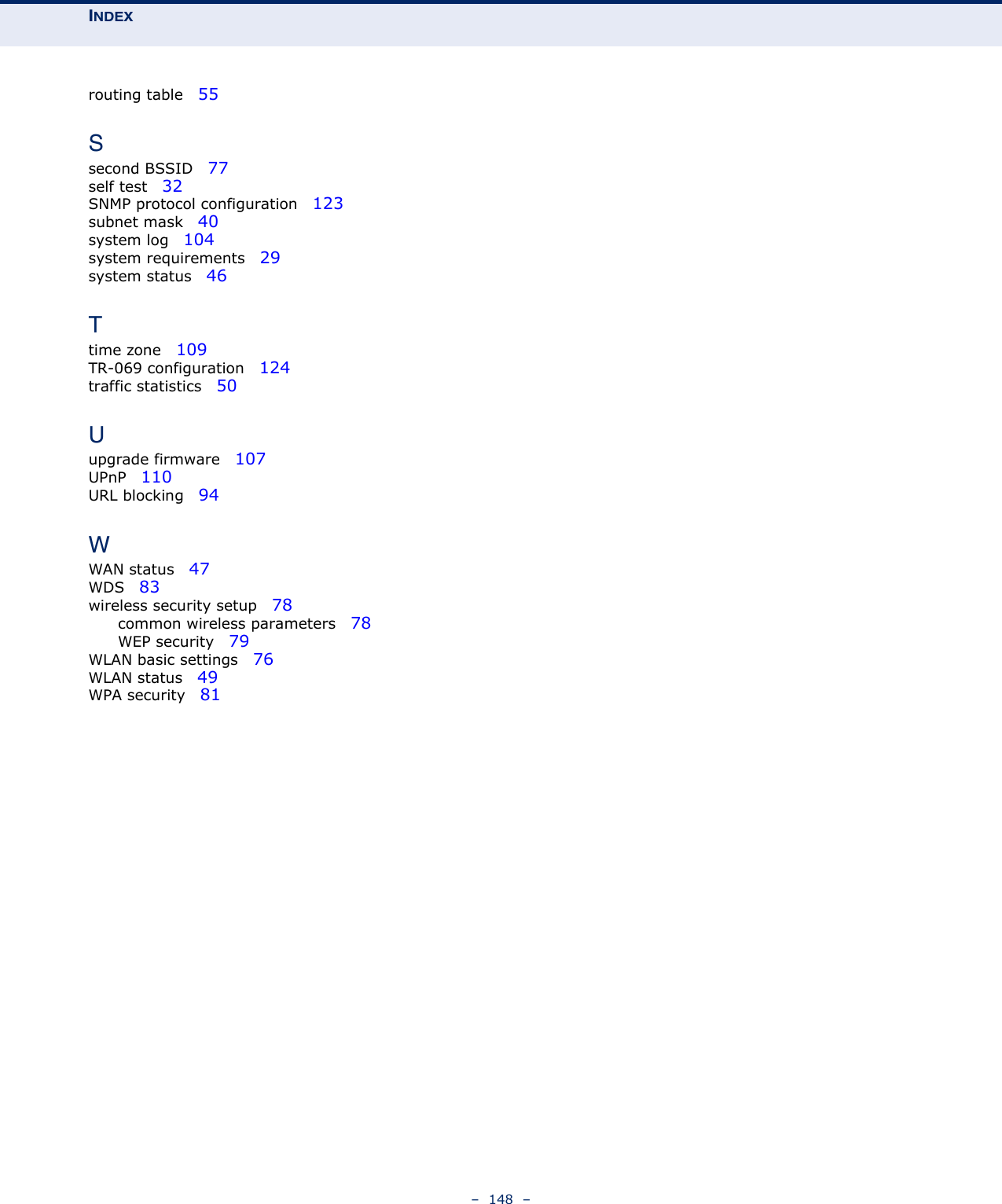 INDEX–  148  –routing table   55Ssecond BSSID   77self test   32SNMP protocol configuration   123subnet mask   40system log   104system requirements   29system status   46Ttime zone   109TR-069 configuration   124traffic statistics   50Uupgrade firmware   107UPnP   110URL blocking   94WWAN status   47WDS   83wireless security setup   78common wireless parameters   78WEP security   79WLAN basic settings   76WLAN status   49WPA security   81