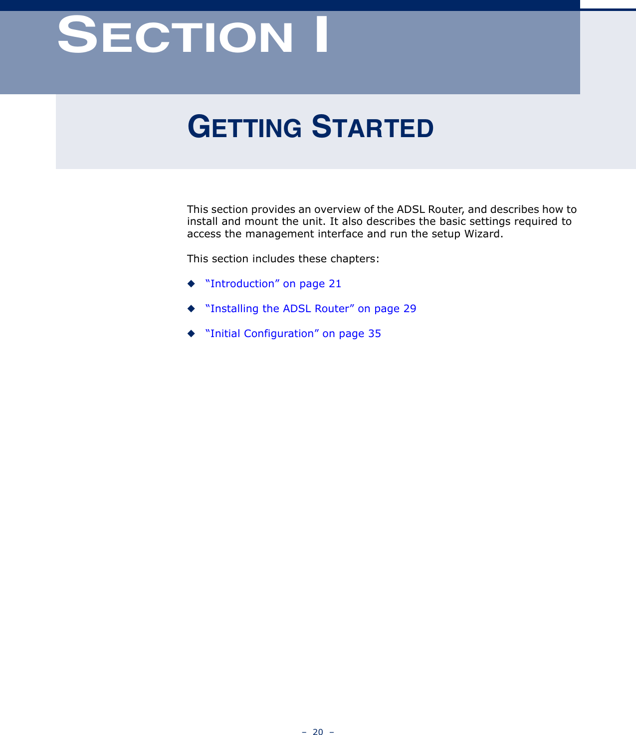 –  20  –SECTION IGETTING STARTEDThis section provides an overview of the ADSL Router, and describes how to install and mount the unit. It also describes the basic settings required to access the management interface and run the setup Wizard.This section includes these chapters:◆“Introduction” on page 21◆“Installing the ADSL Router” on page 29◆“Initial Configuration” on page 35