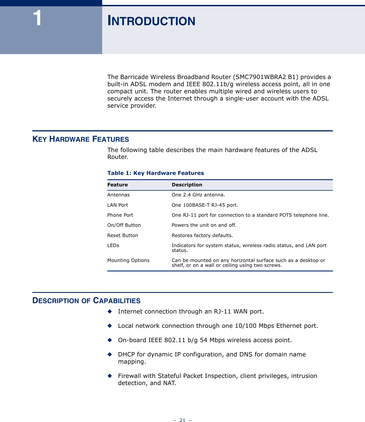 –  21  –1INTRODUCTIONThe Barricade Wireless Broadband Router (SMC7901WBRA2 B1) provides a built-in ADSL modem and IEEE 802.11b/g wireless access point, all in one compact unit. The router enables multiple wired and wireless users to securely access the Internet through a single-user account with the ADSL service provider.KEY HARDWARE FEATURESThe following table describes the main hardware features of the ADSL Router.DESCRIPTION OF CAPABILITIES◆Internet connection through an RJ-11 WAN port.◆Local network connection through one 10/100 Mbps Ethernet port.◆On-board IEEE 802.11 b/g 54 Mbps wireless access point.◆DHCP for dynamic IP configuration, and DNS for domain name mapping.◆Firewall with Stateful Packet Inspection, client privileges, intrusion detection, and NAT.Table 1: Key Hardware Features Feature DescriptionAntennas One 2.4 GHz antenna.LAN Port One 100BASE-T RJ-45 port.Phone Port One RJ-11 port for connection to a standard POTS telephone line.On/Off Button Powers the unit on and off.Reset Button Restores factory defaults.LEDs Indicators for system status, wireless radio status, and LAN port status.Mounting Options Can be mounted on any horizontal surface such as a desktop or shelf, or on a wall or ceiling using two screws.