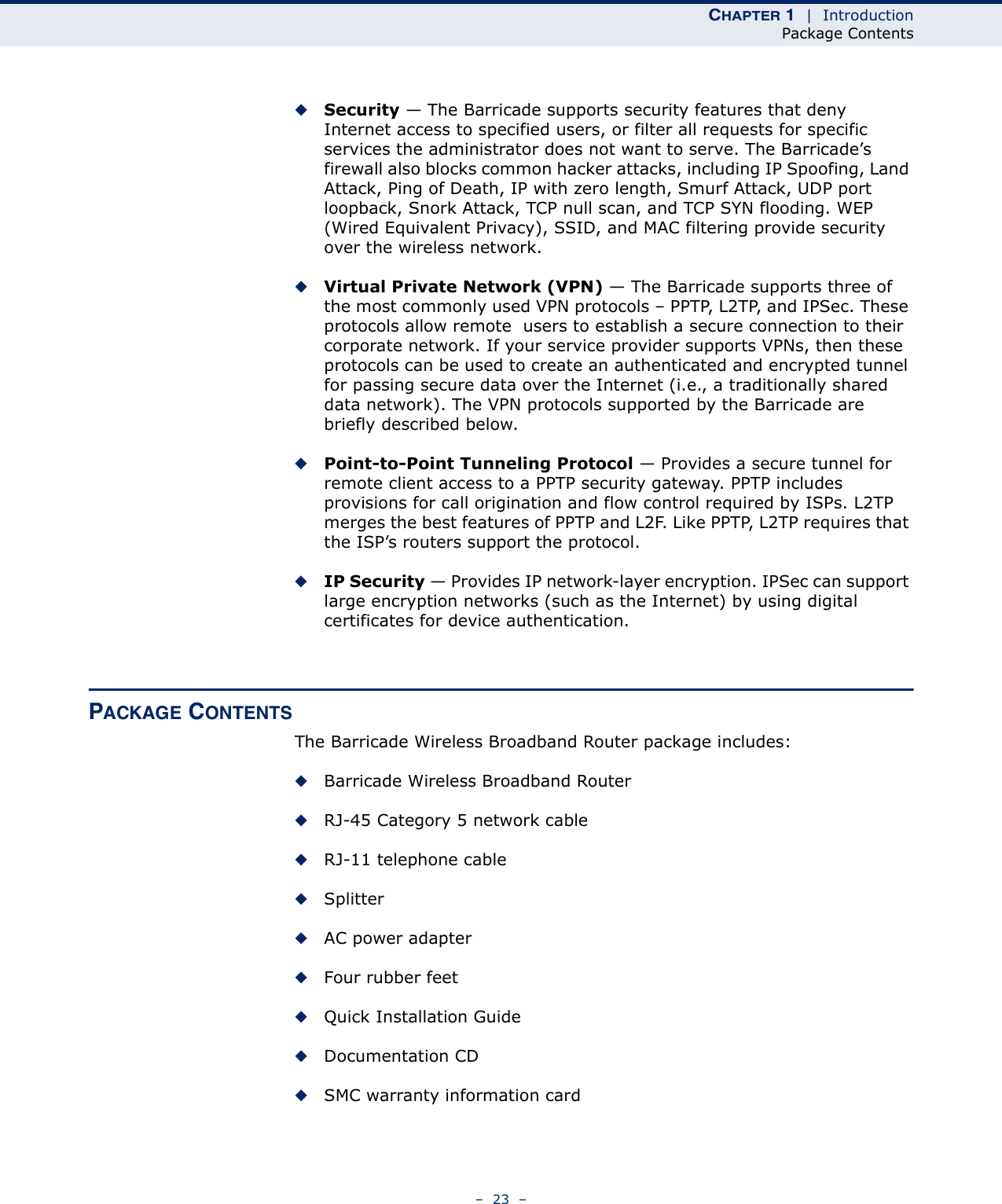 CHAPTER 1  |  IntroductionPackage Contents–  23  –◆Security — The Barricade supports security features that deny Internet access to specified users, or filter all requests for specific services the administrator does not want to serve. The Barricade’s firewall also blocks common hacker attacks, including IP Spoofing, Land Attack, Ping of Death, IP with zero length, Smurf Attack, UDP port loopback, Snork Attack, TCP null scan, and TCP SYN flooding. WEP (Wired Equivalent Privacy), SSID, and MAC filtering provide security over the wireless network.◆Virtual Private Network (VPN) — The Barricade supports three of the most commonly used VPN protocols – PPTP, L2TP, and IPSec. These protocols allow remote  users to establish a secure connection to their corporate network. If your service provider supports VPNs, then these protocols can be used to create an authenticated and encrypted tunnel for passing secure data over the Internet (i.e., a traditionally shared data network). The VPN protocols supported by the Barricade are briefly described below.◆Point-to-Point Tunneling Protocol — Provides a secure tunnel for remote client access to a PPTP security gateway. PPTP includes provisions for call origination and flow control required by ISPs. L2TP merges the best features of PPTP and L2F. Like PPTP, L2TP requires that the ISP’s routers support the protocol.◆IP Security — Provides IP network-layer encryption. IPSec can support large encryption networks (such as the Internet) by using digital certificates for device authentication.PACKAGE CONTENTSThe Barricade Wireless Broadband Router package includes:◆Barricade Wireless Broadband Router◆RJ-45 Category 5 network cable◆RJ-11 telephone cable◆Splitter◆AC power adapter◆Four rubber feet◆Quick Installation Guide◆Documentation CD◆SMC warranty information card