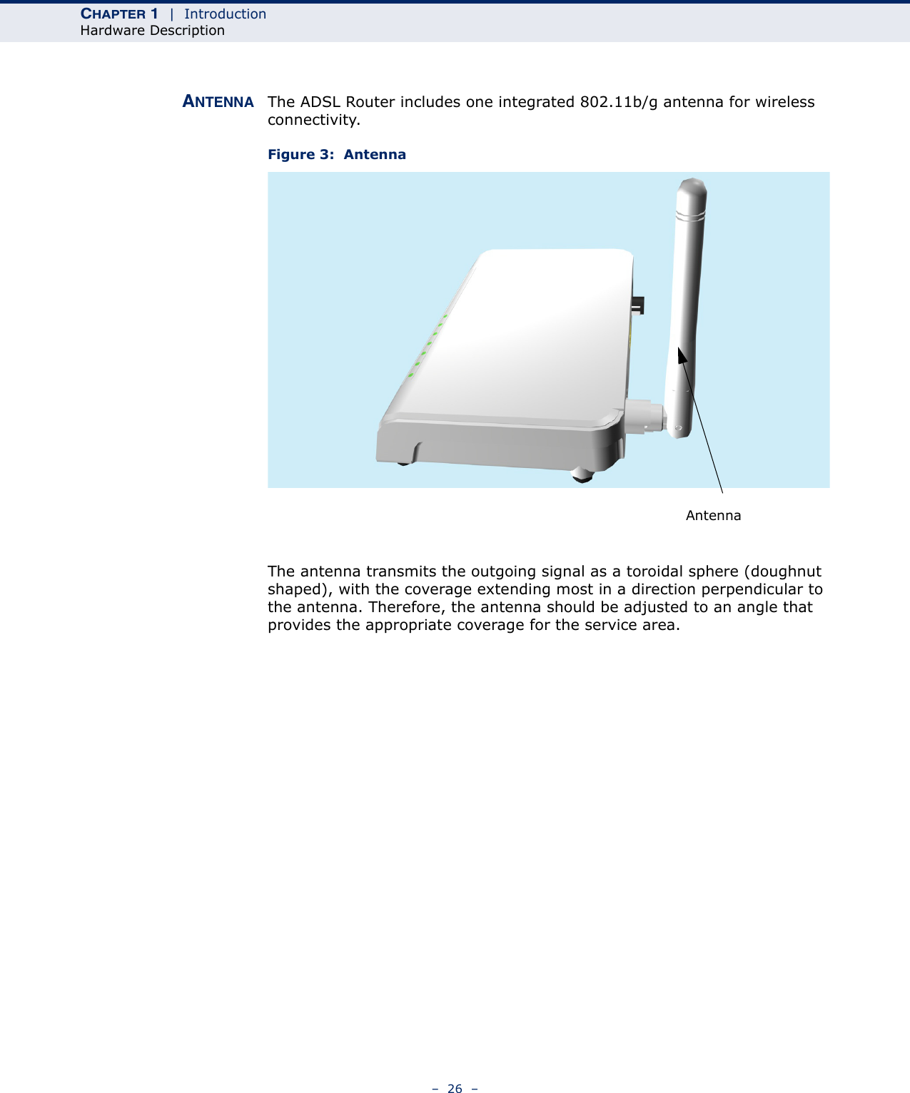 CHAPTER 1  |  IntroductionHardware Description–  26  –ANTENNA The ADSL Router includes one integrated 802.11b/g antenna for wireless connectivity.Figure 3:  AntennaThe antenna transmits the outgoing signal as a toroidal sphere (doughnut shaped), with the coverage extending most in a direction perpendicular to the antenna. Therefore, the antenna should be adjusted to an angle that provides the appropriate coverage for the service area.Antenna