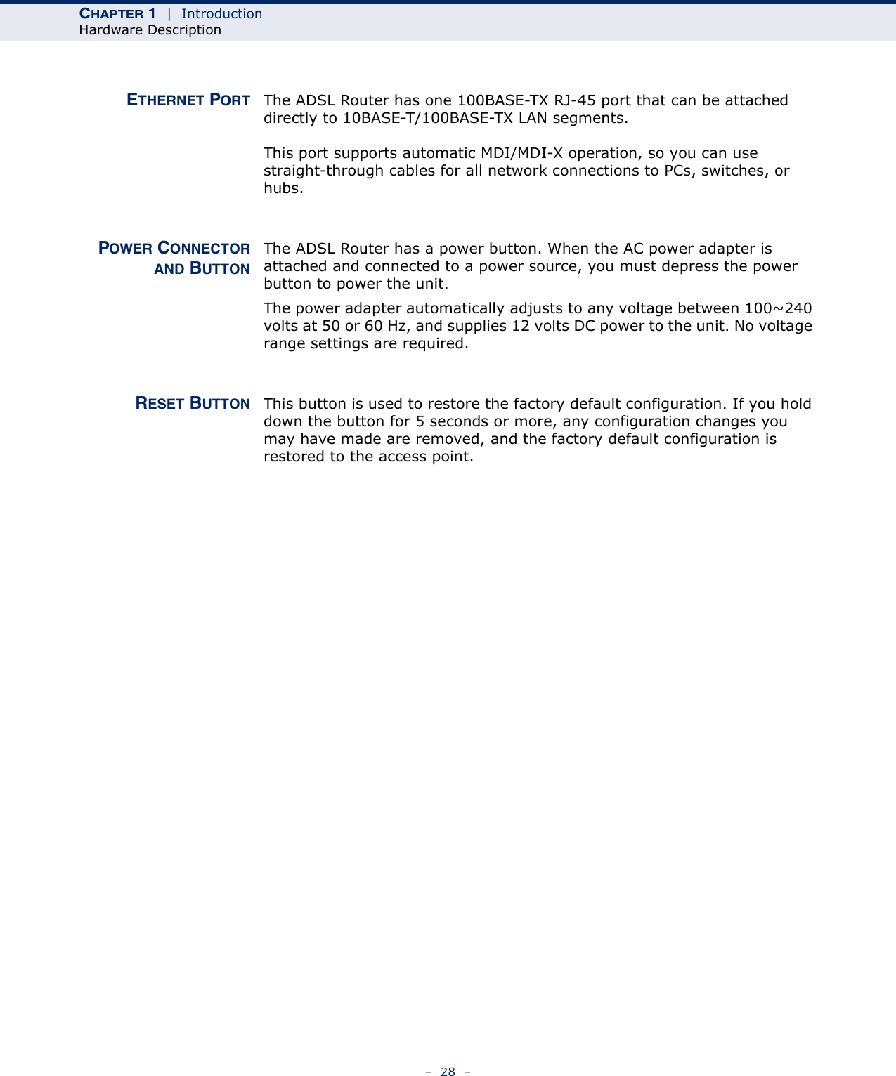 CHAPTER 1  |  IntroductionHardware Description–  28  –ETHERNET PORT The ADSL Router has one 100BASE-TX RJ-45 port that can be attached directly to 10BASE-T/100BASE-TX LAN segments. This port supports automatic MDI/MDI-X operation, so you can use straight-through cables for all network connections to PCs, switches, or hubs. POWER CONNECTORAND BUTTONThe ADSL Router has a power button. When the AC power adapter is attached and connected to a power source, you must depress the power button to power the unit. The power adapter automatically adjusts to any voltage between 100~240 volts at 50 or 60 Hz, and supplies 12 volts DC power to the unit. No voltage range settings are required. RESET BUTTON This button is used to restore the factory default configuration. If you hold down the button for 5 seconds or more, any configuration changes you may have made are removed, and the factory default configuration is restored to the access point.