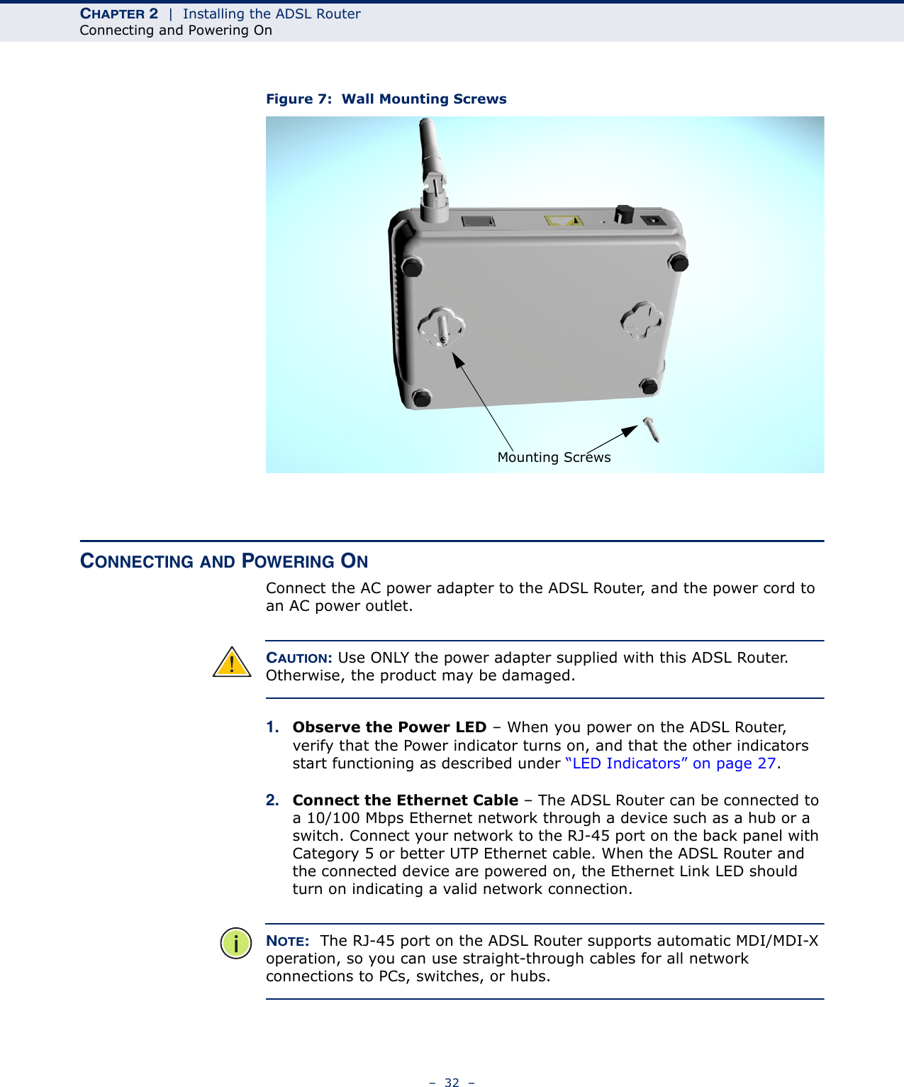 CHAPTER 2  |  Installing the ADSL RouterConnecting and Powering On–  32  –Figure 7:  Wall Mounting ScrewsCONNECTING AND POWERING ONConnect the AC power adapter to the ADSL Router, and the power cord to an AC power outlet. CAUTION: Use ONLY the power adapter supplied with this ADSL Router. Otherwise, the product may be damaged.1. Observe the Power LED – When you power on the ADSL Router, verify that the Power indicator turns on, and that the other indicators start functioning as described under “LED Indicators” on page 27.2. Connect the Ethernet Cable – The ADSL Router can be connected to a 10/100 Mbps Ethernet network through a device such as a hub or a switch. Connect your network to the RJ-45 port on the back panel with Category 5 or better UTP Ethernet cable. When the ADSL Router and the connected device are powered on, the Ethernet Link LED should turn on indicating a valid network connection. NOTE:  The RJ-45 port on the ADSL Router supports automatic MDI/MDI-X operation, so you can use straight-through cables for all network connections to PCs, switches, or hubs.Mounting Screws