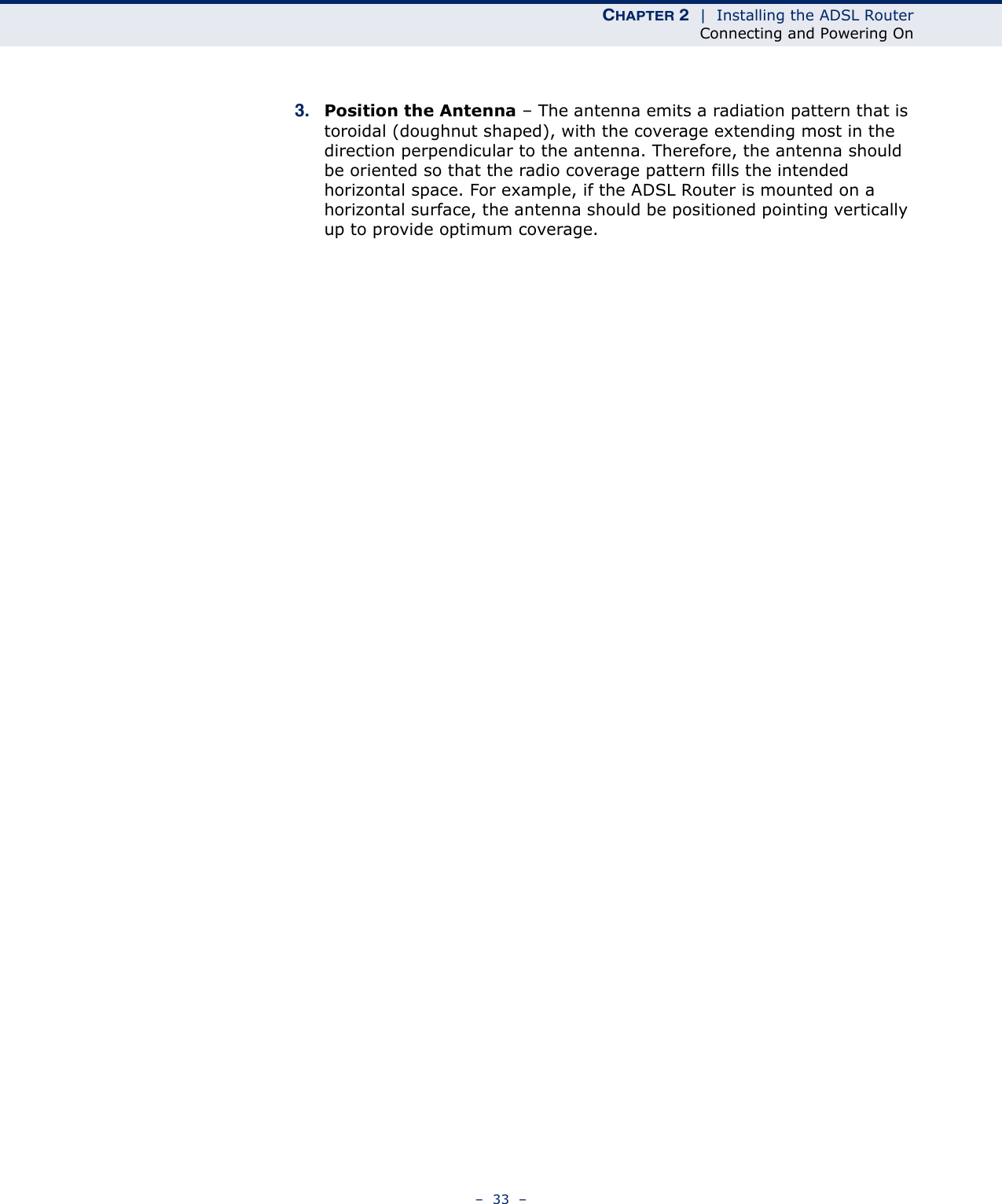 CHAPTER 2  |  Installing the ADSL RouterConnecting and Powering On–  33  –3. Position the Antenna – The antenna emits a radiation pattern that is toroidal (doughnut shaped), with the coverage extending most in the direction perpendicular to the antenna. Therefore, the antenna should be oriented so that the radio coverage pattern fills the intended horizontal space. For example, if the ADSL Router is mounted on a horizontal surface, the antenna should be positioned pointing vertically up to provide optimum coverage.