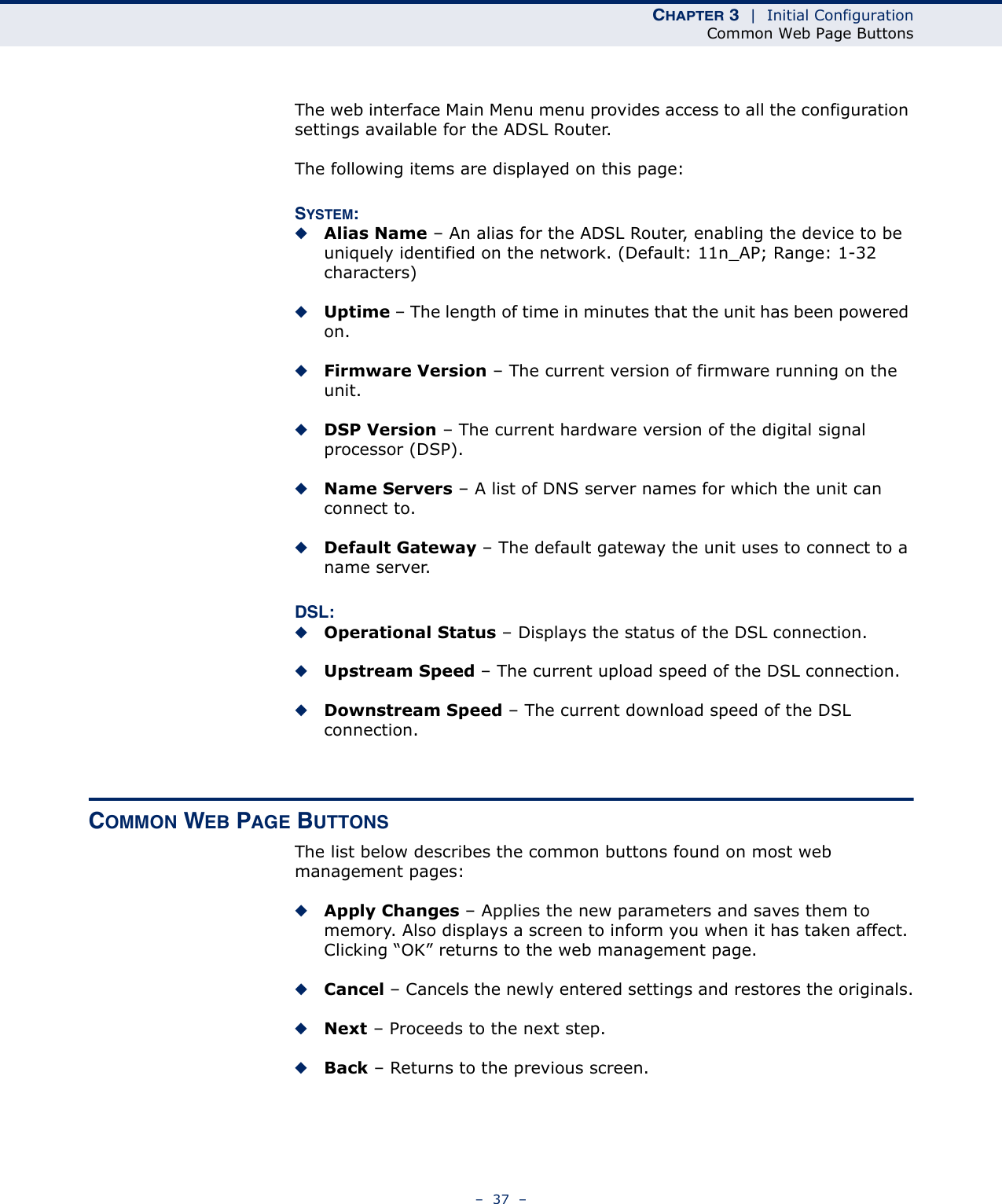 CHAPTER 3  |  Initial ConfigurationCommon Web Page Buttons–  37  –The web interface Main Menu menu provides access to all the configuration settings available for the ADSL Router.The following items are displayed on this page:SYSTEM:◆Alias Name – An alias for the ADSL Router, enabling the device to be uniquely identified on the network. (Default: 11n_AP; Range: 1-32 characters)◆Uptime – The length of time in minutes that the unit has been powered on.◆Firmware Version – The current version of firmware running on the unit.◆DSP Version – The current hardware version of the digital signal processor (DSP).◆Name Servers – A list of DNS server names for which the unit can connect to.◆Default Gateway – The default gateway the unit uses to connect to a name server.DSL:◆Operational Status – Displays the status of the DSL connection.◆Upstream Speed – The current upload speed of the DSL connection.◆Downstream Speed – The current download speed of the DSL connection.COMMON WEB PAGE BUTTONSThe list below describes the common buttons found on most web management pages:◆Apply Changes – Applies the new parameters and saves them to memory. Also displays a screen to inform you when it has taken affect. Clicking “OK” returns to the web management page.◆Cancel – Cancels the newly entered settings and restores the originals.◆Next – Proceeds to the next step.◆Back – Returns to the previous screen.
