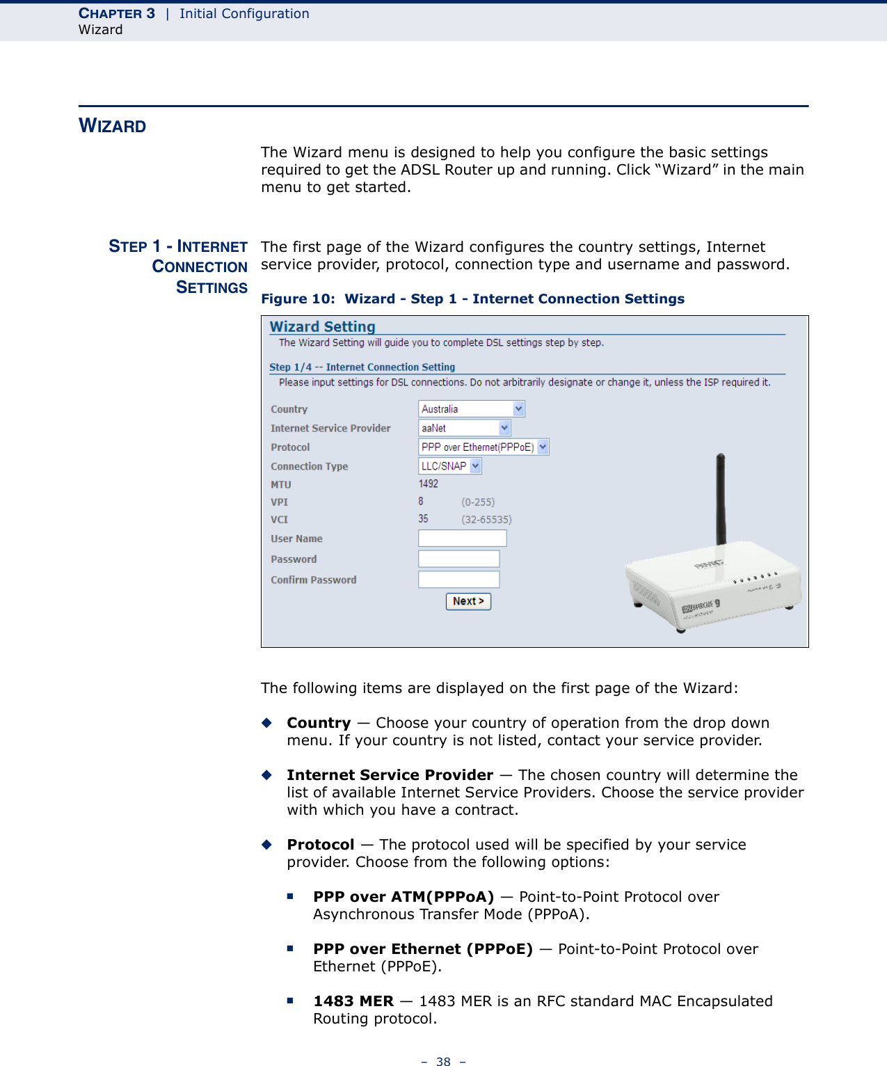 CHAPTER 3  |  Initial ConfigurationWizard–  38  –WIZARDThe Wizard menu is designed to help you configure the basic settings required to get the ADSL Router up and running. Click “Wizard” in the main menu to get started.STEP 1 - INTERNETCONNECTIONSETTINGSThe first page of the Wizard configures the country settings, Internet service provider, protocol, connection type and username and password.Figure 10:  Wizard - Step 1 - Internet Connection SettingsThe following items are displayed on the first page of the Wizard:◆Country — Choose your country of operation from the drop down menu. If your country is not listed, contact your service provider.◆Internet Service Provider — The chosen country will determine the list of available Internet Service Providers. Choose the service provider with which you have a contract.◆Protocol — The protocol used will be specified by your service provider. Choose from the following options:■PPP over ATM(PPPoA) — Point-to-Point Protocol over Asynchronous Transfer Mode (PPPoA).■PPP over Ethernet (PPPoE) — Point-to-Point Protocol over Ethernet (PPPoE).■1483 MER — 1483 MER is an RFC standard MAC Encapsulated Routing protocol. 