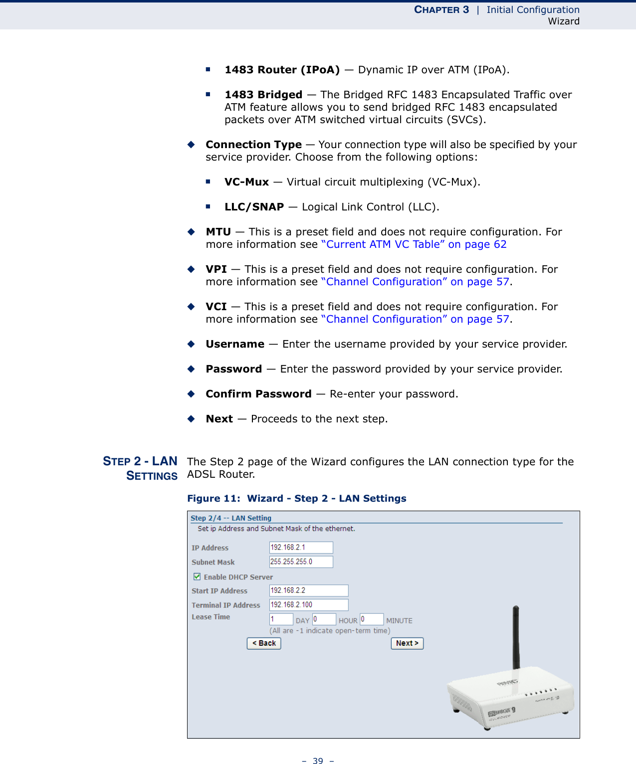 CHAPTER 3  |  Initial ConfigurationWizard–  39  –■1483 Router (IPoA) — Dynamic IP over ATM (IPoA).■1483 Bridged — The Bridged RFC 1483 Encapsulated Traffic over ATM feature allows you to send bridged RFC 1483 encapsulated packets over ATM switched virtual circuits (SVCs). ◆Connection Type — Your connection type will also be specified by your service provider. Choose from the following options:■VC-Mux — Virtual circuit multiplexing (VC-Mux).■LLC/SNAP — Logical Link Control (LLC).◆MTU — This is a preset field and does not require configuration. For more information see “Current ATM VC Table” on page 62◆VPI — This is a preset field and does not require configuration. For more information see “Channel Configuration” on page 57.◆VCI — This is a preset field and does not require configuration. For more information see “Channel Configuration” on page 57.◆Username — Enter the username provided by your service provider.◆Password — Enter the password provided by your service provider.◆Confirm Password — Re-enter your password.◆Next — Proceeds to the next step.STEP 2 - LANSETTINGSThe Step 2 page of the Wizard configures the LAN connection type for the ADSL Router.Figure 11:  Wizard - Step 2 - LAN Settings