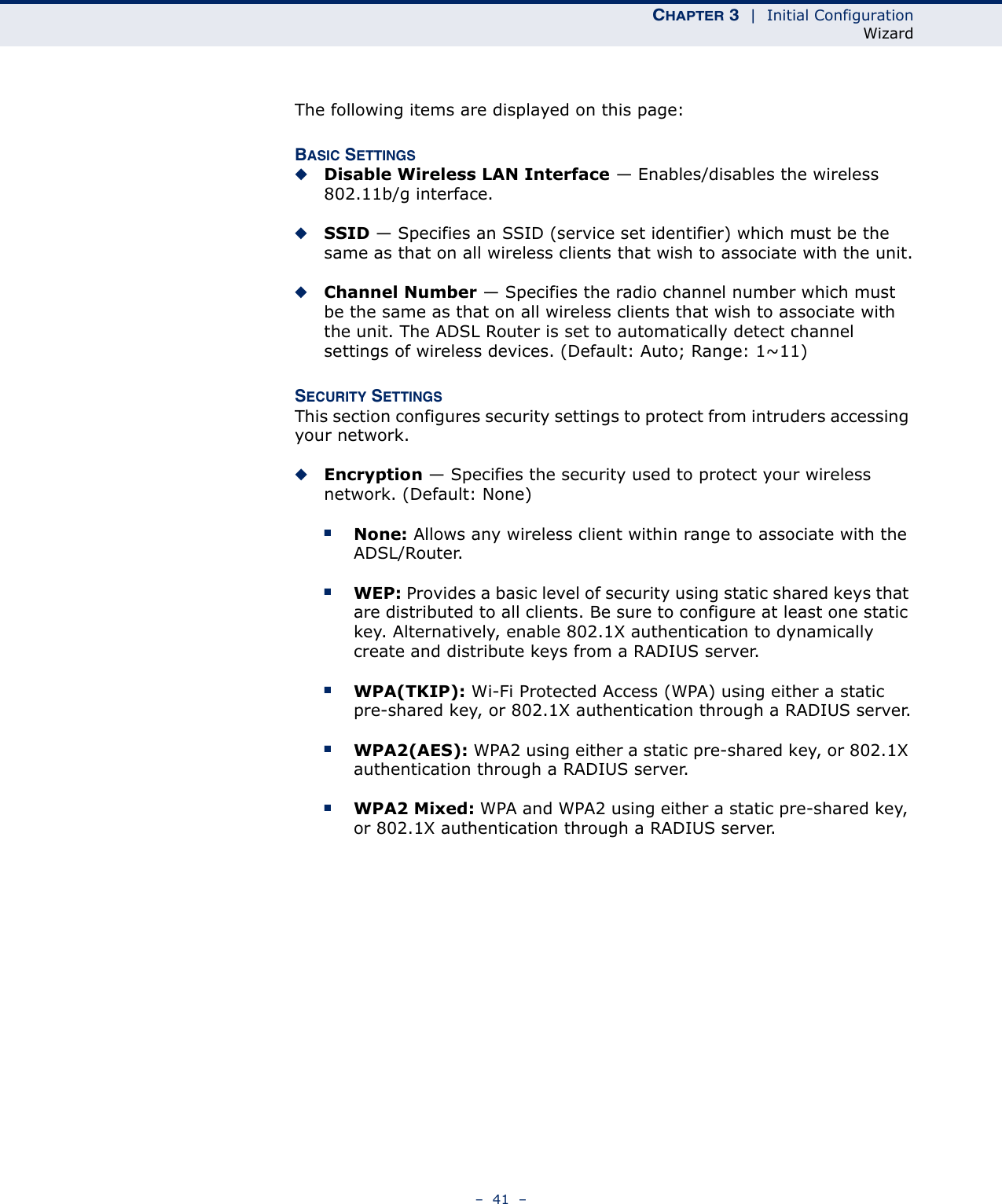 CHAPTER 3  |  Initial ConfigurationWizard–  41  –The following items are displayed on this page:BASIC SETTINGS◆Disable Wireless LAN Interface — Enables/disables the wireless 802.11b/g interface.◆SSID — Specifies an SSID (service set identifier) which must be the same as that on all wireless clients that wish to associate with the unit.◆Channel Number — Specifies the radio channel number which must be the same as that on all wireless clients that wish to associate with the unit. The ADSL Router is set to automatically detect channel settings of wireless devices. (Default: Auto; Range: 1~11)SECURITY SETTINGSThis section configures security settings to protect from intruders accessing your network.◆Encryption — Specifies the security used to protect your wireless network. (Default: None)■None: Allows any wireless client within range to associate with the ADSL/Router.■WEP: Provides a basic level of security using static shared keys that are distributed to all clients. Be sure to configure at least one static key. Alternatively, enable 802.1X authentication to dynamically create and distribute keys from a RADIUS server.■WPA(TKIP): Wi-Fi Protected Access (WPA) using either a static pre-shared key, or 802.1X authentication through a RADIUS server.■WPA2(AES): WPA2 using either a static pre-shared key, or 802.1X authentication through a RADIUS server.■WPA2 Mixed: WPA and WPA2 using either a static pre-shared key, or 802.1X authentication through a RADIUS server.