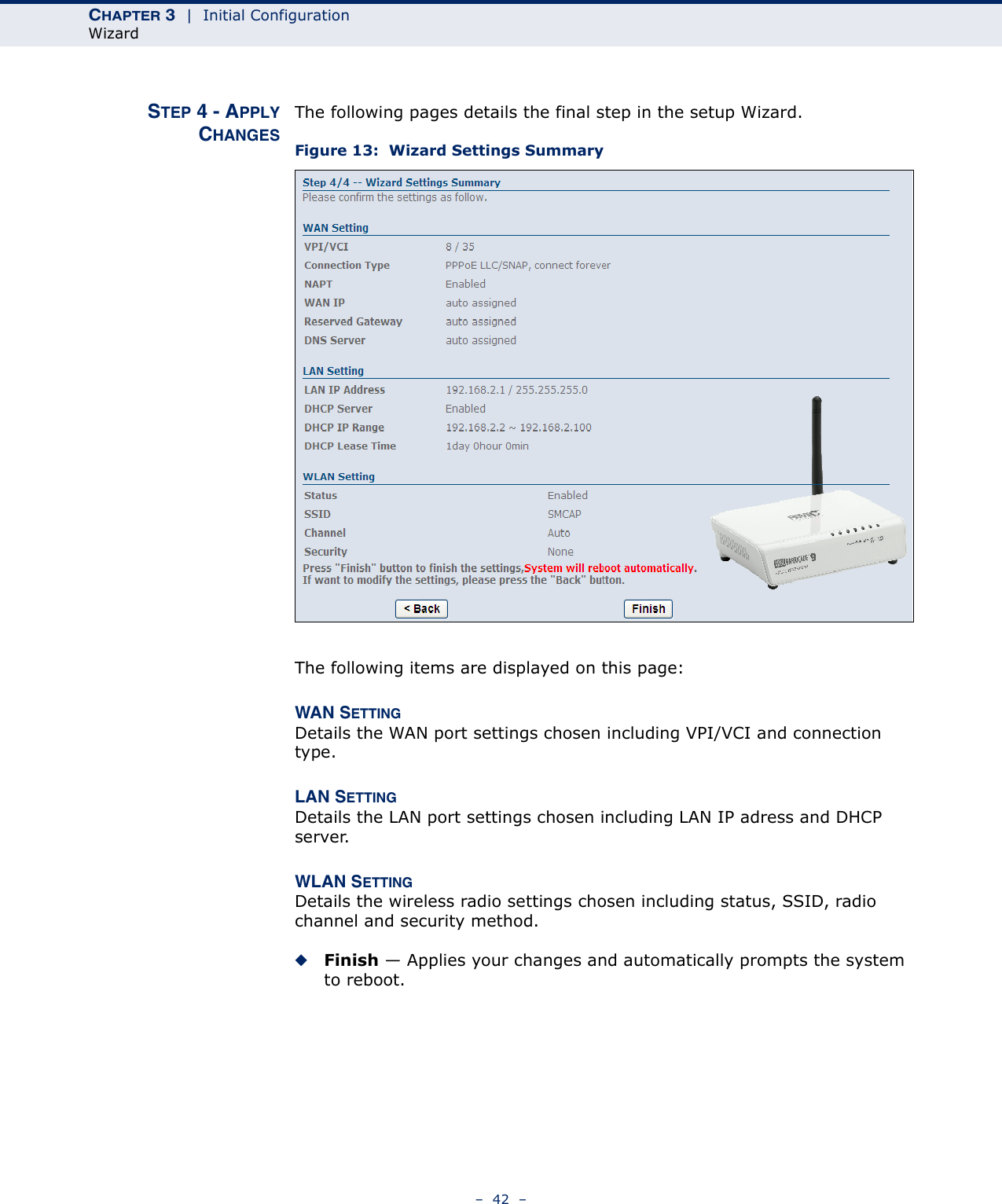 CHAPTER 3  |  Initial ConfigurationWizard–  42  –STEP 4 - APPLYCHANGESThe following pages details the final step in the setup Wizard.Figure 13:  Wizard Settings SummaryThe following items are displayed on this page:WAN SETTINGDetails the WAN port settings chosen including VPI/VCI and connection type.LAN SETTINGDetails the LAN port settings chosen including LAN IP adress and DHCP server.WLAN SETTINGDetails the wireless radio settings chosen including status, SSID, radio channel and security method.◆Finish — Applies your changes and automatically prompts the system to reboot.