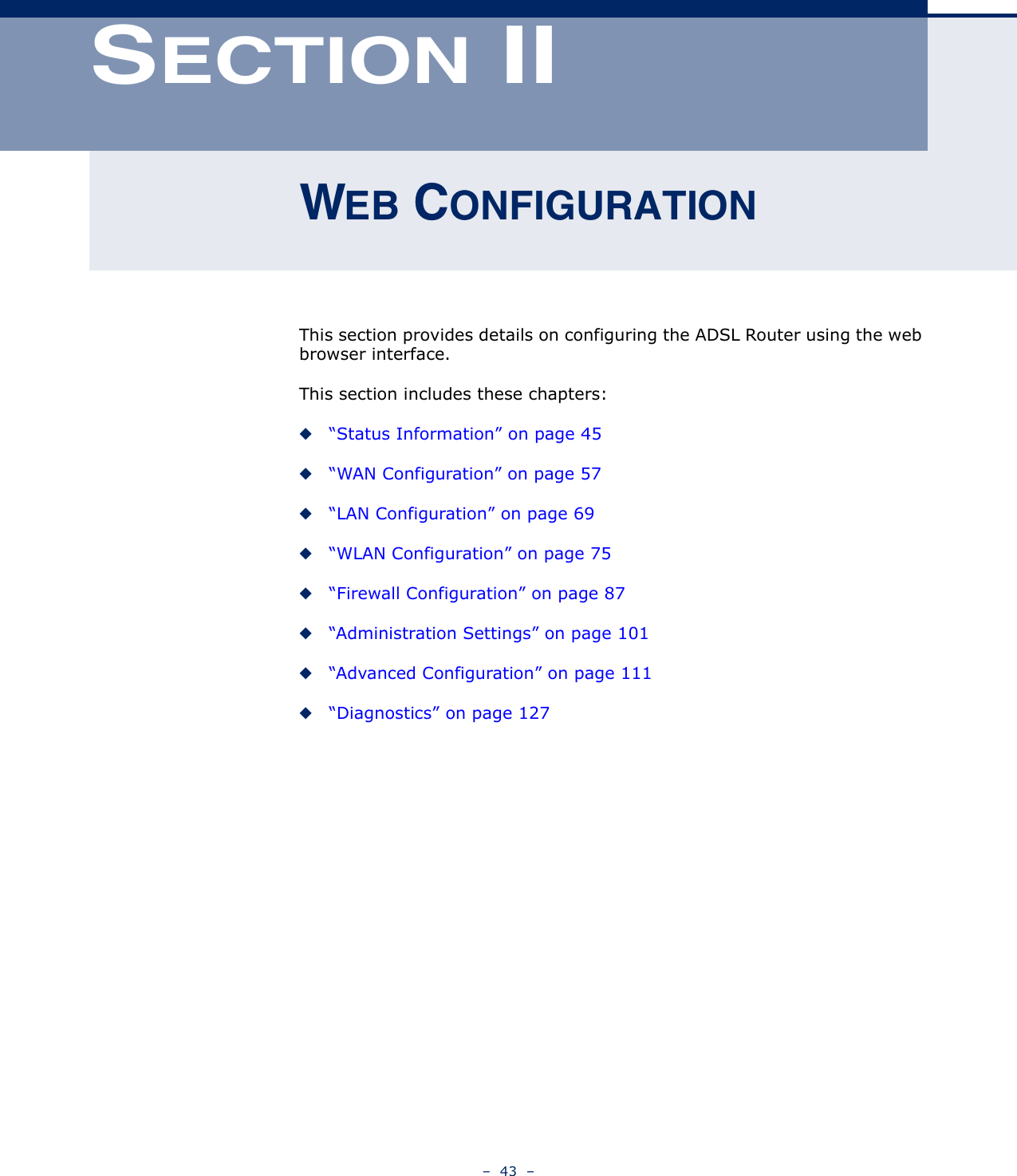 –  43  –SECTION IIWEB CONFIGURATIONThis section provides details on configuring the ADSL Router using the web browser interface.This section includes these chapters:◆“Status Information” on page 45◆“WAN Configuration” on page 57◆“LAN Configuration” on page 69◆“WLAN Configuration” on page 75◆“Firewall Configuration” on page 87◆“Administration Settings” on page 101◆“Advanced Configuration” on page 111◆“Diagnostics” on page 127