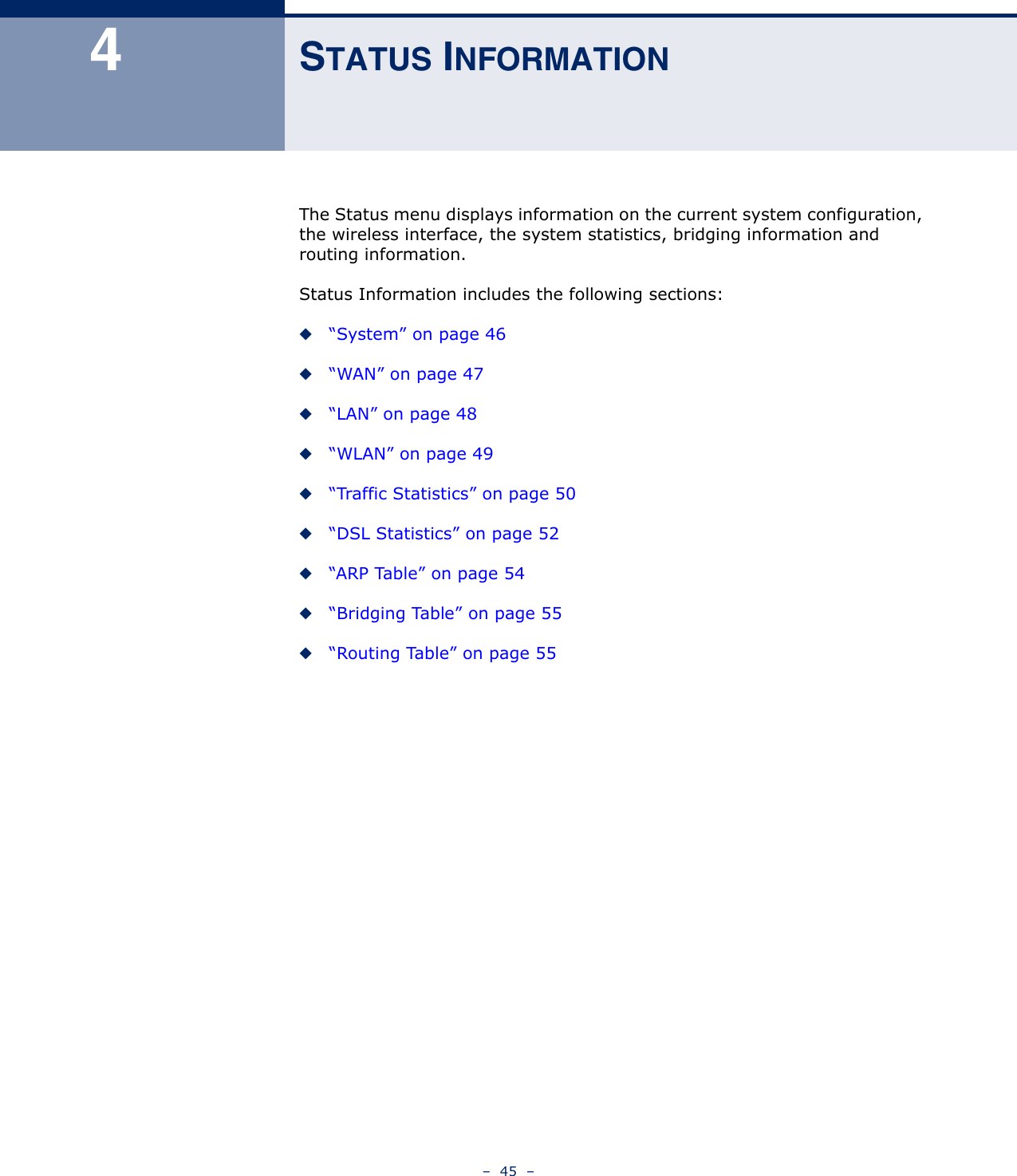 –  45  –4STATUS INFORMATIONThe Status menu displays information on the current system configuration, the wireless interface, the system statistics, bridging information and routing information.Status Information includes the following sections:◆“System” on page 46◆“WAN” on page 47◆“LAN” on page 48◆“WLAN” on page 49◆“Traffic Statistics” on page 50◆“DSL Statistics” on page 52◆“ARP Table” on page 54◆“Bridging Table” on page 55◆“Routing Table” on page 55