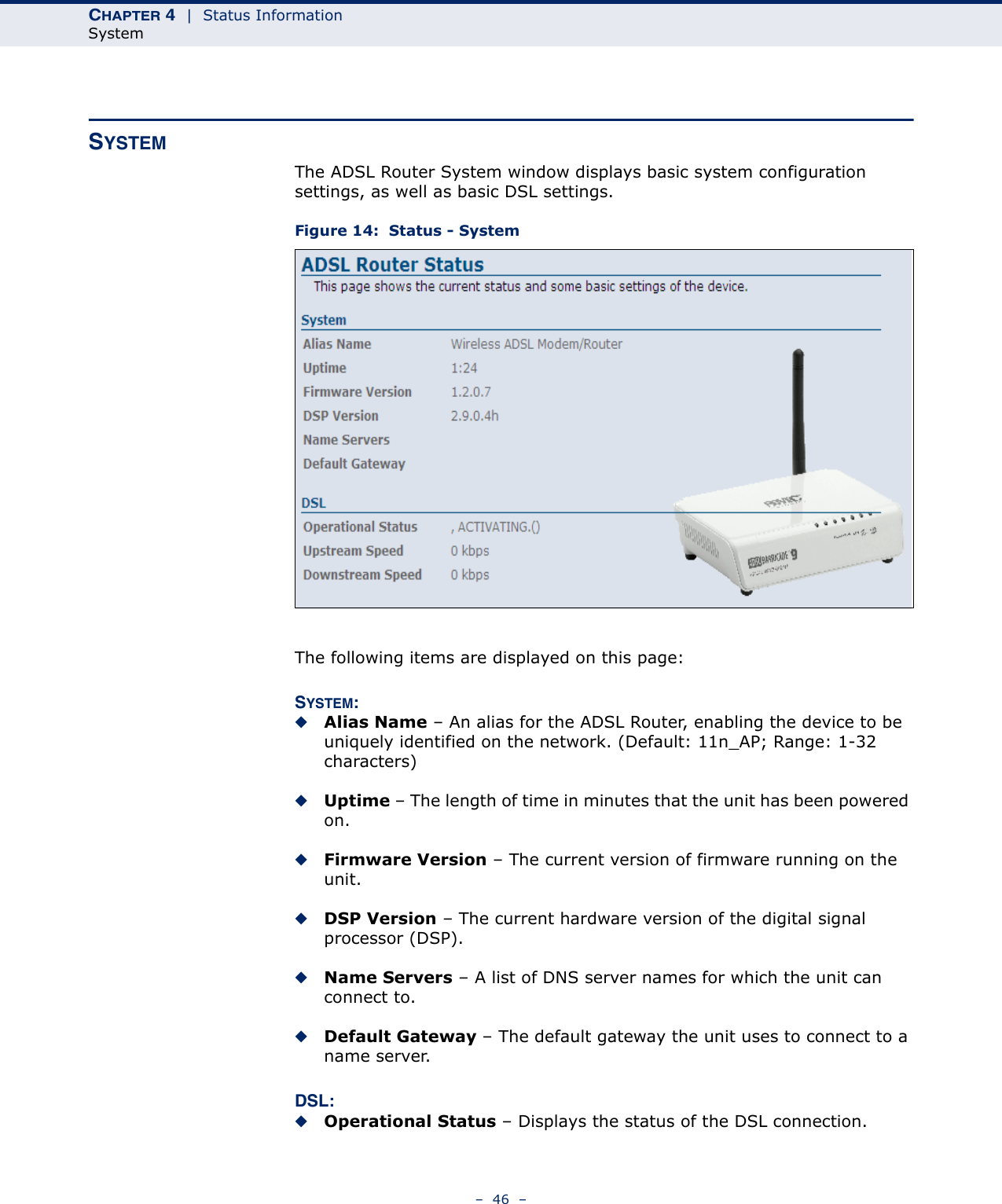 CHAPTER 4  |  Status InformationSystem–  46  –SYSTEMThe ADSL Router System window displays basic system configuration settings, as well as basic DSL settings.Figure 14:  Status - SystemThe following items are displayed on this page:SYSTEM:◆Alias Name – An alias for the ADSL Router, enabling the device to be uniquely identified on the network. (Default: 11n_AP; Range: 1-32 characters)◆Uptime – The length of time in minutes that the unit has been powered on.◆Firmware Version – The current version of firmware running on the unit.◆DSP Version – The current hardware version of the digital signal processor (DSP).◆Name Servers – A list of DNS server names for which the unit can connect to.◆Default Gateway – The default gateway the unit uses to connect to a name server.DSL:◆Operational Status – Displays the status of the DSL connection.