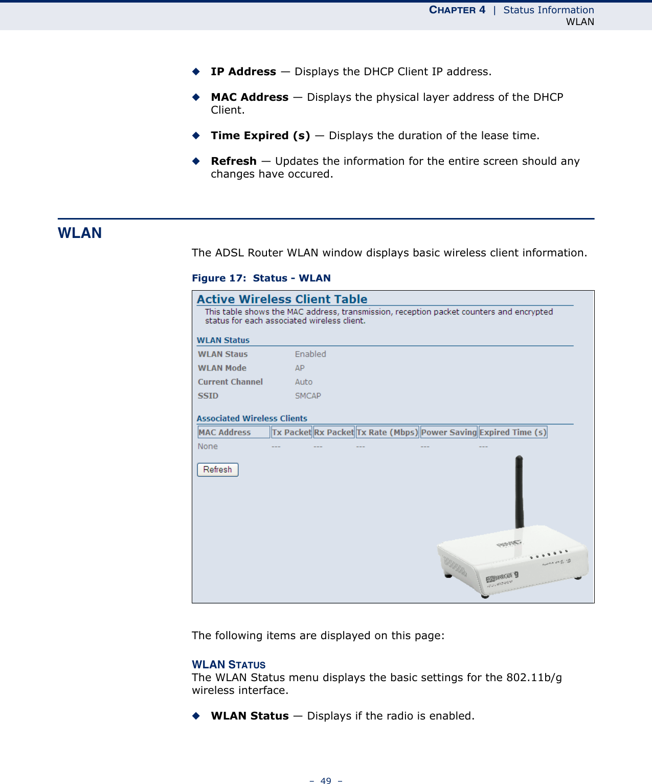 CHAPTER 4  |  Status InformationWLAN–  49  –◆IP Address — Displays the DHCP Client IP address.◆MAC Address — Displays the physical layer address of the DHCP Client.◆Time Expired (s) — Displays the duration of the lease time.◆Refresh — Updates the information for the entire screen should any changes have occured.WLANThe ADSL Router WLAN window displays basic wireless client information.Figure 17:  Status - WLANThe following items are displayed on this page:WLAN STATUSThe WLAN Status menu displays the basic settings for the 802.11b/g wireless interface.◆WLAN Status — Displays if the radio is enabled.