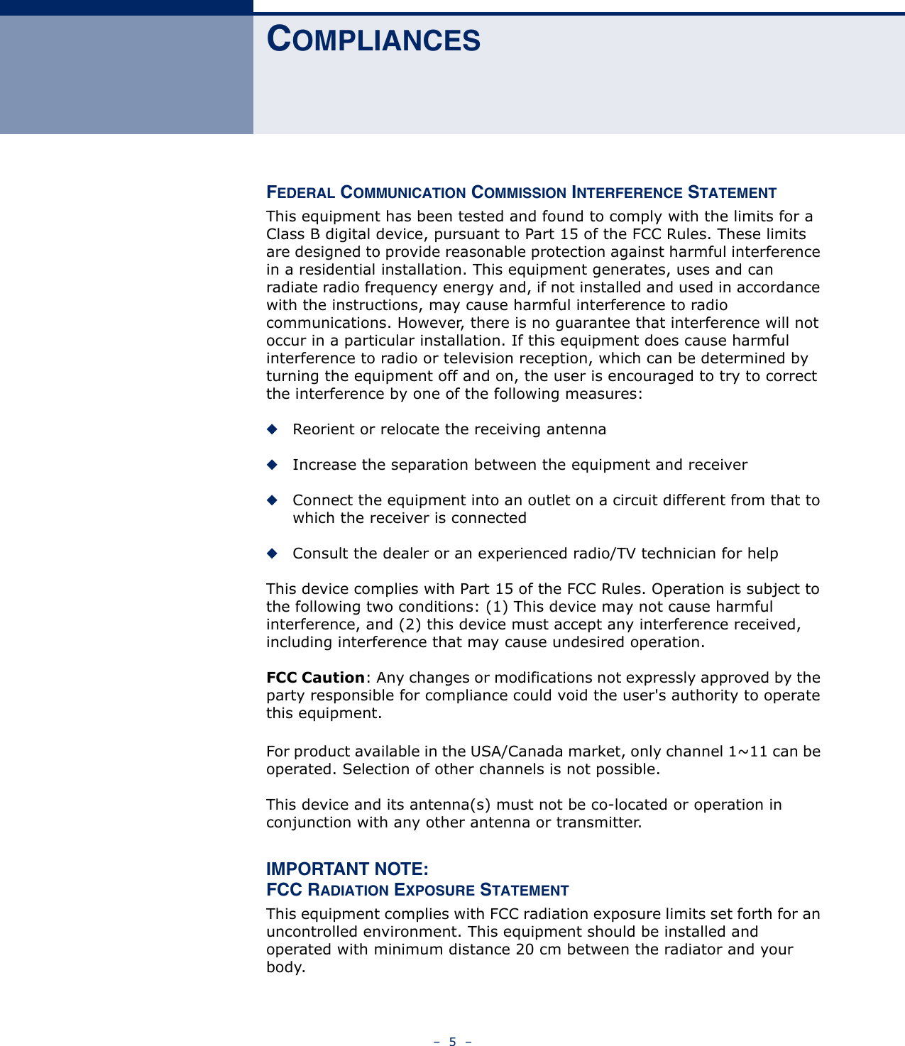 –  5  –COMPLIANCESFEDERAL COMMUNICATION COMMISSION INTERFERENCE STATEMENTThis equipment has been tested and found to comply with the limits for a Class B digital device, pursuant to Part 15 of the FCC Rules. These limits are designed to provide reasonable protection against harmful interference in a residential installation. This equipment generates, uses and can radiate radio frequency energy and, if not installed and used in accordance with the instructions, may cause harmful interference to radio communications. However, there is no guarantee that interference will not occur in a particular installation. If this equipment does cause harmful interference to radio or television reception, which can be determined by turning the equipment off and on, the user is encouraged to try to correct the interference by one of the following measures:◆Reorient or relocate the receiving antenna◆Increase the separation between the equipment and receiver◆Connect the equipment into an outlet on a circuit different from that to which the receiver is connected◆Consult the dealer or an experienced radio/TV technician for helpThis device complies with Part 15 of the FCC Rules. Operation is subject to the following two conditions: (1) This device may not cause harmful interference, and (2) this device must accept any interference received, including interference that may cause undesired operation.FCC Caution: Any changes or modifications not expressly approved by the party responsible for compliance could void the user&apos;s authority to operate this equipment. For product available in the USA/Canada market, only channel 1~11 can be operated. Selection of other channels is not possible.This device and its antenna(s) must not be co-located or operation in conjunction with any other antenna or transmitter.IMPORTANT NOTE:FCC RADIATION EXPOSURE STATEMENTThis equipment complies with FCC radiation exposure limits set forth for an uncontrolled environment. This equipment should be installed and operated with minimum distance 20 cm between the radiator and your body.