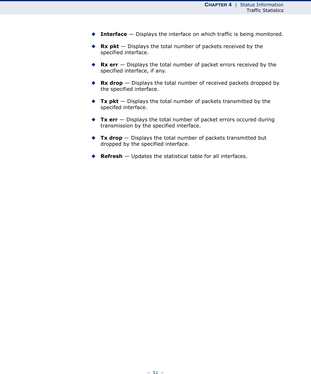 CHAPTER 4  |  Status InformationTraffic Statistics–  51  –◆Interface — Displays the interface on which traffic is being monitored.◆Rx pkt — Displays the total number of packets received by the specified interface.◆Rx err — Displays the total number of packet errors received by the specified interface, if any.◆Rx drop — Displays the total number of received packets dropped by the specified interface.◆Tx pkt — Displays the total number of packets transmitted by the specifed interface.◆Tx err — Displays the total number of packet errors occured during transmission by the specified interface.◆Tx drop — Displays the total number of packets transmitted but dropped by the specified interface.◆Refresh — Updates the statistical table for all interfaces.