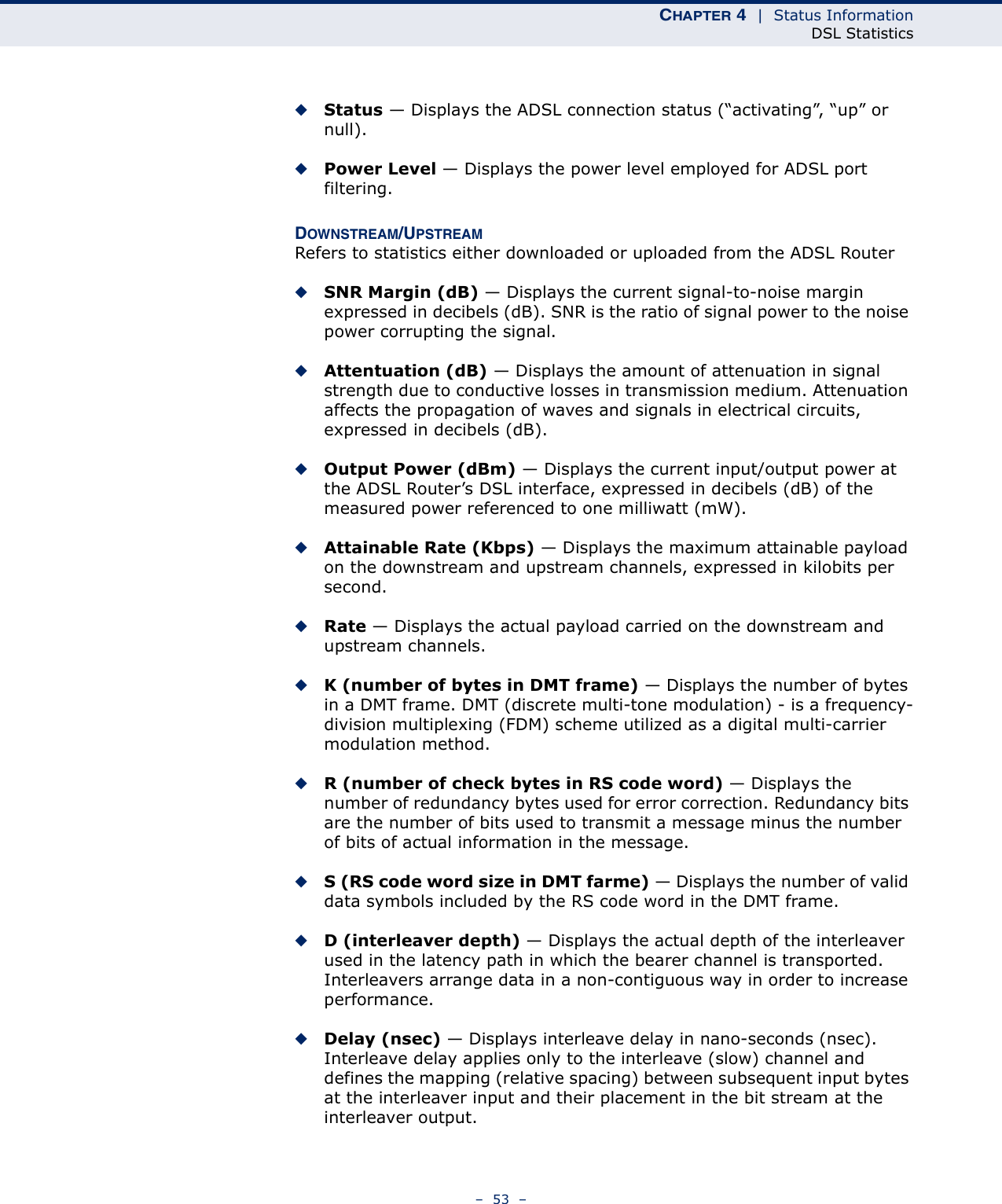 CHAPTER 4  |  Status InformationDSL Statistics–  53  –◆Status — Displays the ADSL connection status (“activating”, “up” or null).◆Power Level — Displays the power level employed for ADSL port filtering.DOWNSTREAM/UPSTREAMRefers to statistics either downloaded or uploaded from the ADSL Router◆SNR Margin (dB) — Displays the current signal-to-noise margin expressed in decibels (dB). SNR is the ratio of signal power to the noise power corrupting the signal.◆Attentuation (dB) — Displays the amount of attenuation in signal strength due to conductive losses in transmission medium. Attenuation affects the propagation of waves and signals in electrical circuits, expressed in decibels (dB).◆Output Power (dBm) — Displays the current input/output power at the ADSL Router’s DSL interface, expressed in decibels (dB) of the measured power referenced to one milliwatt (mW). ◆Attainable Rate (Kbps) — Displays the maximum attainable payload on the downstream and upstream channels, expressed in kilobits per second.◆Rate — Displays the actual payload carried on the downstream and upstream channels.◆K (number of bytes in DMT frame) — Displays the number of bytes in a DMT frame. DMT (discrete multi-tone modulation) - is a frequency-division multiplexing (FDM) scheme utilized as a digital multi-carrier modulation method.◆R (number of check bytes in RS code word) — Displays the number of redundancy bytes used for error correction. Redundancy bits are the number of bits used to transmit a message minus the number of bits of actual information in the message.◆S (RS code word size in DMT farme) — Displays the number of valid data symbols included by the RS code word in the DMT frame.◆D (interleaver depth) — Displays the actual depth of the interleaver used in the latency path in which the bearer channel is transported. Interleavers arrange data in a non-contiguous way in order to increase performance.◆Delay (nsec) — Displays interleave delay in nano-seconds (nsec). Interleave delay applies only to the interleave (slow) channel and defines the mapping (relative spacing) between subsequent input bytes at the interleaver input and their placement in the bit stream at the interleaver output.