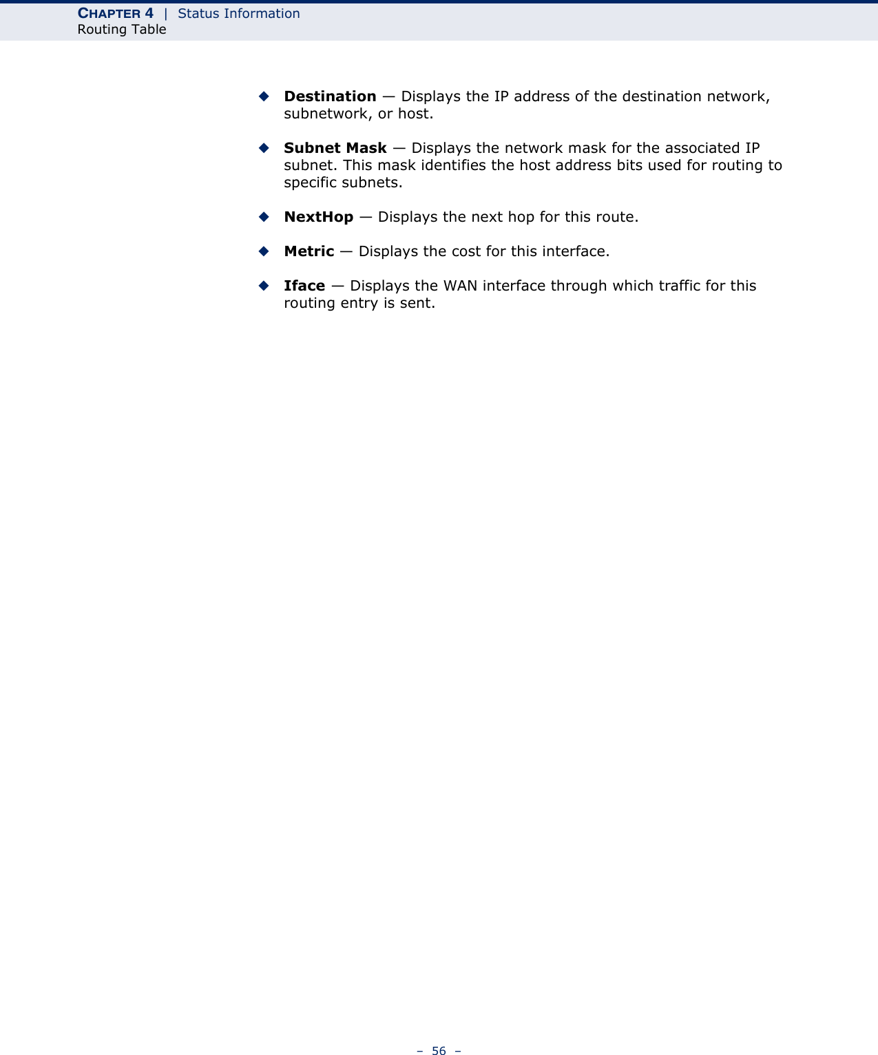 CHAPTER 4  |  Status InformationRouting Table–  56  –◆Destination — Displays the IP address of the destination network, subnetwork, or host.◆Subnet Mask — Displays the network mask for the associated IP subnet. This mask identifies the host address bits used for routing to specific subnets.◆NextHop — Displays the next hop for this route.◆Metric — Displays the cost for this interface.◆Iface — Displays the WAN interface through which traffic for this routing entry is sent.
