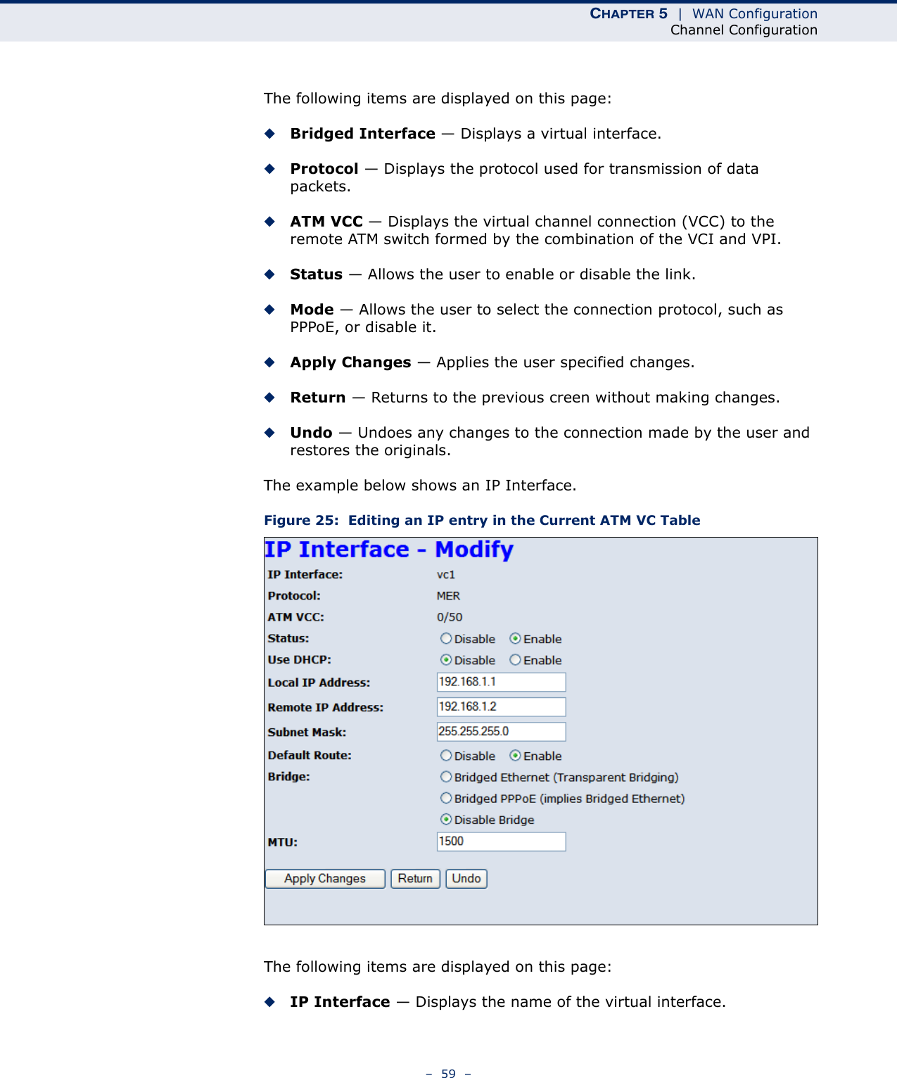 CHAPTER 5  |  WAN ConfigurationChannel Configuration–  59  –The following items are displayed on this page:◆Bridged Interface — Displays a virtual interface.◆Protocol — Displays the protocol used for transmission of data packets.◆ATM VCC — Displays the virtual channel connection (VCC) to the remote ATM switch formed by the combination of the VCI and VPI.◆Status — Allows the user to enable or disable the link.◆Mode — Allows the user to select the connection protocol, such as PPPoE, or disable it.◆Apply Changes — Applies the user specified changes.◆Return — Returns to the previous creen without making changes.◆Undo — Undoes any changes to the connection made by the user and restores the originals.The example below shows an IP Interface.Figure 25:  Editing an IP entry in the Current ATM VC TableThe following items are displayed on this page:◆IP Interface — Displays the name of the virtual interface.